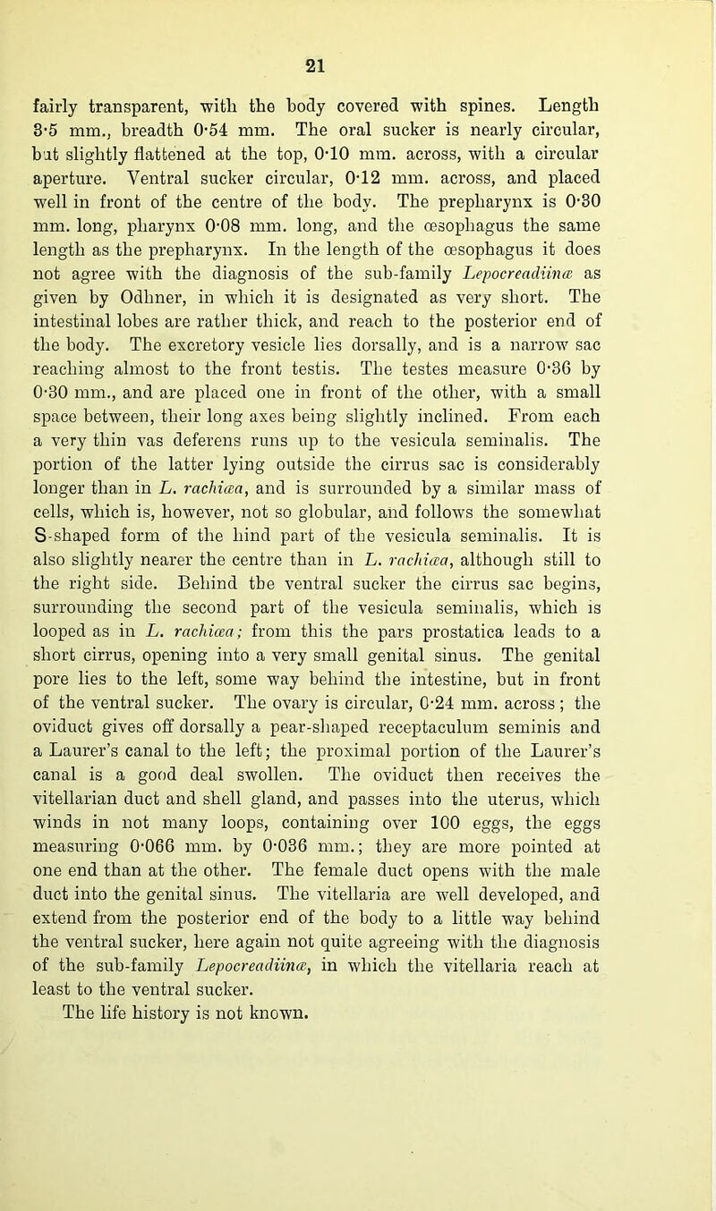fairly transparent, with the body covered with spines. Length 3-5 mm., breadth 0-54 mm. The oral sucker is nearly circular, but slightly flattened at the top, OTO mm. across, with a circular aperture. Ventral sucker circular, 0T2 mm. across, and placed well in front of the centre of the body. The prepharynx is 0-30 mm. long, pharynx 0-08 mm. long, and the oesophagus the same length as the prepharynx. In the length of the oesophagus it does not agree with the diagnosis of the sub-family Lepocreadiina as given by Odhner, in which it is designated as very short. The intestinal lobes are rather thick, and reach to the posterior end of the body. The excretory vesicle lies dorsally, and is a narrow sac reaching almost to the front testis. The testes measure 0-36 by 0-30 mm., and are placed one in front of the other, with a small space between, their long axes being slightly inclined. From each a very thin vas deferens runs up to the vesicula seminalis. The portion of the latter lying outside the cirrus sac is considerably longer than in L. rachiaa, and is surrounded by a similar mass of cells, which is, however, not so globular, and follows the somewhat S-shaped form of the hind part of the vesicula seminalis. It is also slightly nearer the centre than in L. rachiaa, although still to the right side. Behind tbe ventral sucker the cirrus sac begins, surrounding the second part of the vesicula seminalis, which is looped as in L. rachiaa; from this the pars prostatica leads to a short cirrus, opening into a very small genital sinus. The genital pore lies to the left, some way behind tbe intestine, but in front of the ventral sucker. The ovary is circular, 0-24 mm. across; the oviduct gives off dorsally a pear-shaped receptaculum seminis and a Laurer’s canal to the left; the proximal portion of the Laurer’s canal is a good deal swollen. The oviduct then receives the vitellarian duct and shell gland, and passes into the uterus, which winds in not many loops, containing over 100 eggs, the eggs measuring 0-066 mm. by 0-036 mm.; they are more pointed at one end than at the other. The female duct opens with the male duct into the genital sinus. The vitellaria are well developed, and extend from the posterior end of the body to a little way behind the ventral sucker, here again not quite agreeing with the diagnosis of the sub-family Lepocreadiina, in which the vitellaria reach at least to the ventral sucker. The life history is not known.