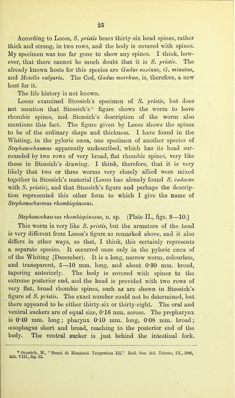 According to Looss, S. pristis bears thirty-six head spines, rather thick and strong, in two rows, and the body is covered with spines. My specimen was too far gone to show any spines. I think, how- ever, that there cannot be much doubt that it is S. pristis. The already known hosts for this species are Gadus euxinus, G. minutus, and Motelln vulgaris. The Cod, Gadus morrhua, is, therefore, a new host for it. The life history is not known. Looss examined Stossich’s specimen of S. pristis, but does not mention that Stossich’s* figure shows the worm to have rhombic spines, and Stossich’s description of the worm also mentions this fact. The figure given by Looss shows the spiues to be of the ordinary shape and thickness. I have found in the Whiting, in the pyloric caeca, one specimen of another species of Stephanochasrnus apparently undescribed, which has its head sur- rounded by two rows of very broad, flat rhombic spines, very like those in Stossich’s drawing. I think, therefore, that it is very likely that two or three worms very closely allied were mixed together in Stossich’s material (Looss has already found S. caducus with S. pristis), and that Stossich’s figure and perhaps the descrip- tion represented this other form to which I give the name of Stephanochasrnus rhombispinosus. Stephanochasrius rhombispinosus, n. sp. (Plate II., figs. 9—10.) This worm is very like S. pristis, but the armature of the head is very different from Looss’s figure as remarked above, and it also differs in other ways, so that, I think, this certainly represents a separate species. It occurred once only in the pyloric caeca of of the Whiting (December). It is a long, narrow worm, colourless, and transparent, 5—10 mm. long, and about 0-30 mm. broad, tapering anteriorly. The body is covered with spines to the extreme posterior end, and the head is provided with two rows of very flat, broad rhombic spines, such as are shown in Stossich’s figure of S. pristis. The exact number could not be determined, but there appeared to be either thirty-six or thirty-eight. The oral and ventral suckers are of equal size, 0-16 mm. across. The prepharynx is 040 mm. long; pharynx 0T0 mm. long, 0-08 mm. broad; oesophagus short and broad, reaching to the posterior end of the body. The ventral sucker is just behind the intestinal fork. * Stossicli, M., “ Braiii di Elniiiitol. Tergestina III.” Boll. Soc. Ad. Trieste, IX., 1886, tab. Vm., fig. 33.