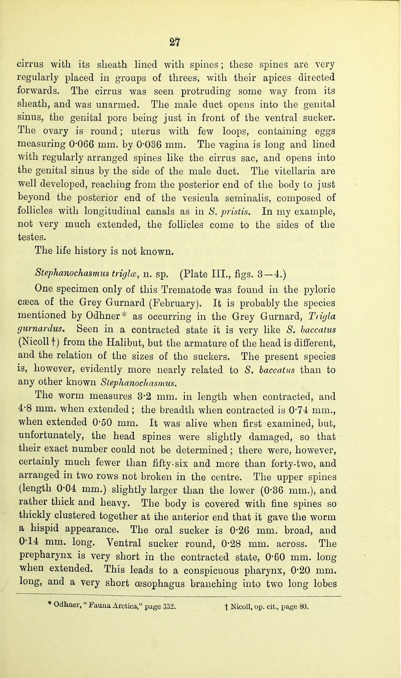 cirrus with its sheath lined with spines; these spines are very regularly placed in groups of threes, with their apices directed fonvards. The cirrus was seen protruding some way from its sheath, and was unarmed. The male duct opens into the genital sinus, the genital pore being just in front of the ventral sucker. The ovary is round; uterus with few loops, containing eggs measuring 0-0G6 mm. by 0-036 mm. The vagina is long and lined with regularly arranged spines like the cirrus sac, and opens into the genital sinus by the side of the male duct. The vitellaria are well developed, reaching from the posterior end of the body to just beyond the posterior end of the vesicula seminalis, composed of follicles with longitudinal canals as in S. pristis. In my example, not very much extended, the follicles come to the sides of the testes. The life history is not known. Stephanochasmus trigla, n. sp. (Plate III., figs. 8 — 4.) One specimen only of this Trematode was found in the pyloric caeca of the Grey Gurnard (February). It is probably the species mentioned by Odhner* as occurring in the Grey Gurnard, Tiiyla gurnardus. Seen in a contracted state it is very like S. baccatus (Nicollf) from the Halibut, but the armature of the head is different, and the relation of the sizes of the suckers. The present species is, however, evidently more nearly related to S. baccatus than to any other known Stephanochasmus. The worm measures 3-2 mm. in length when contracted, and 4-8 mm. when extended; the breadth wdien contracted is 0-74 mm., when extended 0-50 mm. It was alive when first examined, but, unfortunately, the head spines were slightly damaged, so that their exact number could not be determined; there were, however, certainly much fewer than fifty-six and more than forty-two, and arranged in two rows not broken in the centre. The upper spines (length 0-04 mm.) slightly larger than the lower (0-36 mm.), and rather thick and heavy. The body is covered with fine spines so thickly clustered together at the anterior end that it gave the worm a hispid appearance. The oral sucker is 0-26 mm. broad, and 0-14 mm. long. Ventral sucker round, 0-28 mm. across. The prepharynx is very short in the contracted state, 0-60 mm. long when extended. This leads to a conspicuous pharynx, 0-20 mm. long, and a very short oesophagus branching into two long lobes