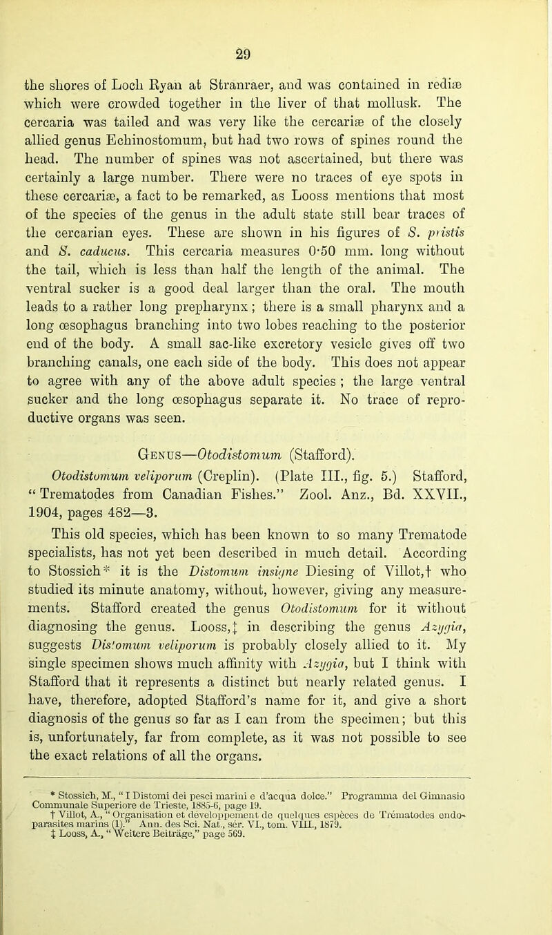 the shores of Loch Ryan at Stranraer, and was contained in redite which were crowded together in the liver of that mollusk. The cercaria was tailed and was very like the cercarite of the closely allied genus Ecliinostomum, but had two rows of spines round the head. The number of spines was not ascertained, but there was certainly a large number. There were no traces of eye spots in these cercariae, a fact to be remarked, as Looss mentions that most of the species of the genus in the adult state still bear traces of the cercarian eyes. These are shown in his figures of S. piistis and 8. caducus. This cercaria measures 0-50 mm. long without the tail, which is less than half the length of the animal. The ventral sucker is a good deal larger than the oral. The mouth leads to a rather long prepliarynx; there is a small pharynx and a long oesophagus branching into two lobes reaching to the posterior end of the body. A small sac-like excretory vesicle gives off two branching canals, one each side of the body. This does not appear to agree with any of the above adult species ; the large ventral sucker and the long oesophagus separate it. No trace of repro- ductive organs was seen. Genus—Otodistomum (Stafford). Otodistomum veJiporum (Creplin). (Plate III., fig. 5.) Stafford, “ Trematodes from Canadian Fishes.” Zool. Anz., Bd. XXVII., 1904, pages 482—3. This old species, which has been known to so many Trematode specialists, has not yet been described in much detail. According to Stossich* it is the Distomum insiyne Diesing of Villot,t who studied its minute anatomy, without, however, giving any measure- ments. Stafford created the genus Otodistomum for it without diagnosing the genus. Looss,\ in describing the genus Azygia, suggests Dis!omum veliporum is probably closely allied to it. My single specimen shows much affinity with Azygia, but I think with Stafford that it represents a distinct but nearly related genus. I have, therefore, adopted Stafford’s name for it, and give a short diagnosis of the genus so far as I can from the specimen; but this is, unfortunately, far from complete, as it was not possible to see the exact relations of all the organs. * Stossich, M., “ I Distomi dei pesci marini e d'acqua dolce. Programma del Gimnasio Cormmmale Superiore de Trieste, 1885-6, page 19. t Villot, A., “Organisation et developpement de quelqucs esp&ces de Trematodes endo- parasites marins (1). Ann. des Sci. Nat., ser. VI., tom. Vlil., 1879. t Looss, A, “ Weitere Beitrage,” page 569.