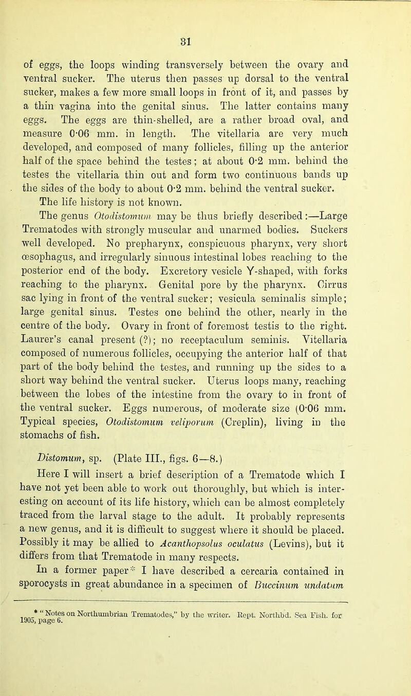 of eggs, the loops winding transversely between the ovary and ventral sucker. The uterus then passes up dorsal to the ventral sucker, makes a few more small loops in front of it, and passes by a thin vagina into the genital sinus. The latter contains many eggs. The eggs are thin-shelled, are a rather broad oval, and measure 0-06 mm. in length. The vitellaria are very much developed, and composed of many follicles, filling up the anterior half of the space behind the testes; at about 0-2 mm. behind the testes the vitellaria thin out and form two continuous bands up the sides of the body to about 02 mm. behind the ventral sucker. The life history is not known. The genus Otodistomwn may be thus briefly described:—Large Trematodes with strongly muscular and unarmed bodies. Suckers well developed. No prepharynx, conspicuous pharynx, very short oesophagus, and irregularly sinuous intestinal lobes reaching to the posterior end of the body. Excretory vesicle Y-shaped, with forks reaching to the pharynx. Genital pore by the pharynx. Cirrus sac lying in front of the ventral sucker; vesicula seminalis simple; large genital sinus. Testes one behind the other, nearly in the centre of the body. Ovary in front of foremost testis to the right. Laurer’s canal present (?); no receptaculum seminis. Vitellaria composed of numerous follicles, occupying the anterior half of that part of the body behind the testes, and running up the sides to a short way behind the ventral sucker. Uterus loops many, reaching between the lobes of the intestine from the ovary to in front of the ventral sucker. Eggs numerous, of moderate size (0-06 mm. Typical species, Otodistomum veliporum (Creplin), living in the stomachs of fish. Distomum, sp. (Plate III., figs. 6—8.) Here I will insert a brief description of a Trematode which I have not yet been able to work out thoroughly, but which is inter- esting on account of its life history, which can be almost completely traced from the larval stage to the adult. It probably represents a new genus, and it is difficult to suggest where it should be placed. Possibly it may be allied to Acanthopsolus oculatus (Levins), but it differs from that Trematode in many respects. In a former paper * I have described a cercaria contained in sporocysts in great abundance in a specimen of Buccinum undatum ,* “Notes on Northumbrian Trematodes,” by the writer. Kept. Northbd. Sea Fish, for 190o, page 6.