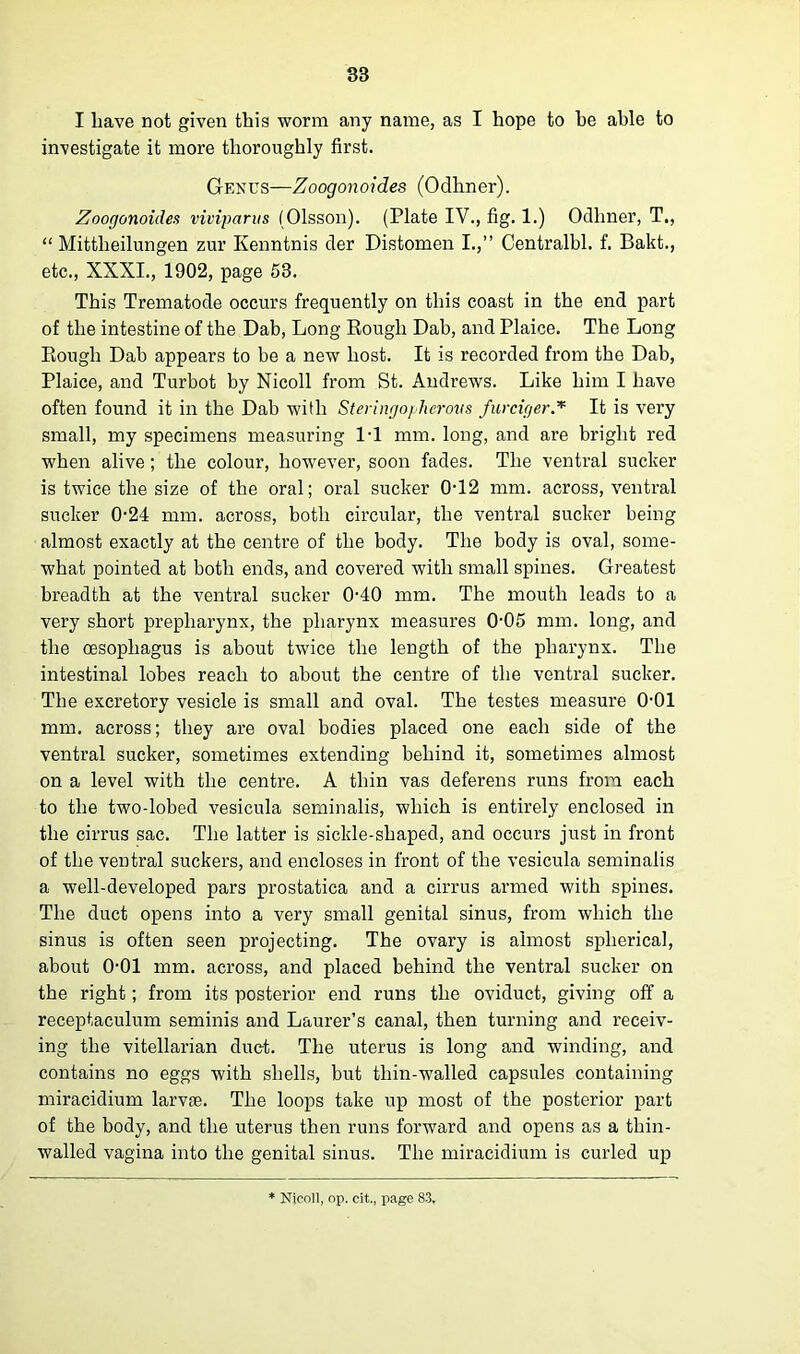 I liave not given this worm any name, as I hope to be able to investigate it more thoroughly first. Genus—Zoogonoides (Odhner). Zoogonoides viviparus (Olsson). (Plate IV., fig. 1.) Odhner, T., “ Mittlieilungen zur Kenntnis der Distomen I.,” Centralbl. f. Bakt., etc., XXXI., 1902, page 53. This Trematode occurs frequently on this coast in the end part of the intestine of the Dab, Long Rough Dab, and Plaice. The Long Rough Dab appears to be a new host. It is recorded from the Dab, Plaice, and Turbot by Nicoll from St. Andrews. Like him I have often found it in the Dab with Steringopherovs furciger.* It is very small, my specimens measuring 1-1 mm. long, and are bright red when alive; the colour, however, soon fades. The ventral sucker is twice the size of the oral; oral sucker 0-12 mm. across, ventral sucker 0-24 mm. across, both circular, the ventral sucker being almost exactly at the centre of the body. The body is oval, some- what pointed at both ends, and covered with small spines. Greatest breadth at the ventral sucker 0-40 mm. The mouth leads to a very short prepharynx, the pharynx measures 005 mm. long, and the oesophagus is about twice the length of the pharynx. The intestinal lobes reach to about the centre of the ventral sucker. The excretory vesicle is small and oval. The testes measure OOl mm. across; they are oval bodies placed one each side of the ventral sucker, sometimes extending behind it, sometimes almost on a level with the centre. A thin vas deferens runs from each to the two-lobed vesicula seminalis, which is entirely enclosed in the cirrus sac. The latter is sickle-shaped, and occurs just in front of the ventral suckers, and encloses in front of the vesicula seminalis a well-developed pars prostatica and a cirrus armed with spines. The duct opens into a very small genital sinus, from which the sinus is often seen projecting. The ovary is almost spherical, about 0-01 mm. across, and placed behind the ventral sucker on the right; from its posterior end runs the oviduct, giving off a receptaculum seminis and Laurer’s canal, then turning and receiv- ing the vitellarian duct. The uterus is long and winding, and contains no eggs with shells, but thin-walled capsules containing miracidium larvae. The loops take up most of the posterior part of the body, and the uterus then runs forwrard and opens as a thin- walled vagina into the genital sinus. The miracidium is curled up