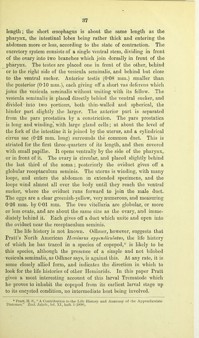 length; the short oesophagus is about the same length as the pharynx, the intestinal lobes being rather thick and entering the abdomen more or less, according to the state of contraction. The excretory system consists of a single ventral stem, dividing in front of the ovary into two branches which join dorsally in front of the pharynx. The testes are placed one in front of the other, behind or to the right side of the vesicula seminalis, and behind but close to the ventral sucker. Anterior testis (0-08 mm.) smaller than the posterior (0-10 mm.), each giving off a short vas deferens which joins the vesicula seminalis without uniting with its fellow. The vesicula seminalis is placed directly behind the ventral sucker, and divided ■ into two portions, both thin-walled and spherical, the hinder part slightly the larger. The anterior part is separated from the pars prostatica by a constriction. The pars prostatica js long and winding, with large gland cells; at about the level of the fork of the intestine it is joined by the uterus, and a cylindrical cirrus sac (0-26 mm. long) surrounds the common duct. This is striated for the first three-quarters of its length, and then covered with small papillae. It opens ventrally by the side of the pharynx, or in front of it. The ovary is circular, and placed slightly behind the last third of the soma ; posteriorly the oviduct gives off a globular receptaculum seminis. The uterus is winding, with many loops, and enters the abdomen in extended specimens, and the loops wind almost all over the body until they reach the ventral sucker, where the oviduct runs forward to join the male duct. The eggs are a clear greenish-yellow, very numerous, and measuring 026 mm. by 0-01 mm. The twTo vitellaria are globular, or more or less ovate, and are about the same size as the ovary, and imme- diately behind it. Each gives off a duct which unite and open into the oviduct near the receptaculum seminis. The life history is .not known. Odlmer, however, suggests that Pratt’s North American Heviiurus appendiculatus, the life history of which he has traced in a species of copepod,*. is likely to be this species, although the presence of a simple and not bilobed vesicula seminalis, as Odhner says, is against this. At any rate, it is some closely allied form, and indicates the direction in which to look for the life histories of other Hemiurids. In this paper Pratt gives a most interesting account of this larval Trematode which he proves to inhabit the copepod from its earliest larval stage up to its encysted condition, no intermediate host being involved. * Pratt, IT. S., “A Contribution to the Life History and Anatomy of the Appendiculate Distomes.” Zool. Jahrb., bd. XI., haft. 3 (1898).
