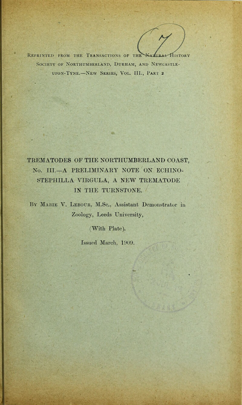 IS TORY Reprinted from the Transactions of the' Society of Northumberland, Durham, and Newcastle- upon-Tyne.—New Series, Vol. III., Part 2 TEEMATODES OF THE NOETHUMBEELAND COAST, No. III.—A PEELIMJNAEY NOTE ON ECHINO- STEPHILLA VIEGULA, A NEW TEEMATODE IN THE TUENSTONE. By Marie V. Lebour, M.Sc., Assistant Demonstrator in Zoology, Leeds University, (With Plate).