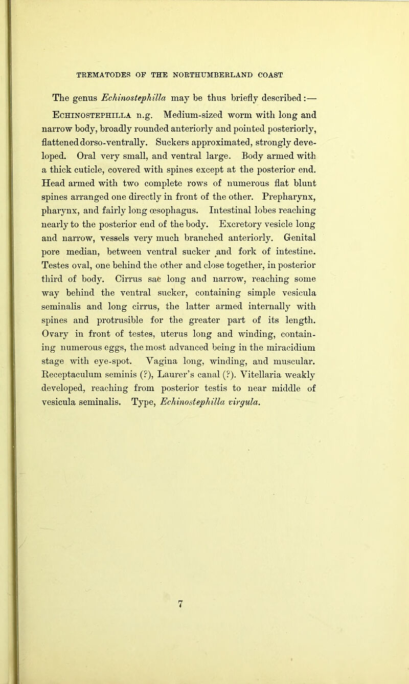 The genus Echinostephilla may be thus briefly described:— Echinostephilla n.g. Medium-sized worm with long and naiTOW body, broadly rounded anteriorly and pointed posteriorly, flatteneddorso-ventraUy. Suckers approximated, strongly deve- loped. Oral very small, and ventral large. Body armed with a thick cuticle, covered with spines except at the posterior end. Head armed with two complete rows of numerous flat blunt spines arranged one directly in front of the other. Prepharynx, pharynx, and fairly long oesophagus. Intestinal lobes reaching nearly to the posterior end of the body. Excretory vesicle long and narrow, vessels very much branched anteriorly. Genital pore median, between ventral sucker and fork of intestine. Testes oval, one behind the other and close together, in posterior third of body. Cirrus sac long and narrow, reaching some way behind the ventral sucker, containing simple vesicula seminalis and long cirrus, the latter armed internally with spines and protrusible for the greater part of its length. Ovary in front of testes, uterus long and winding, contain- ing numerous eggs, the most advanced being in the miracidium stage with eye-spot. Vagina long, winding, and muscular. Receptaculum seminis (?), Laurer’s canal (?). Vitellaria weakly developed, reaching from posterior testis to near middle of vesicula seminalis. Type, Echinostephilla virgula.