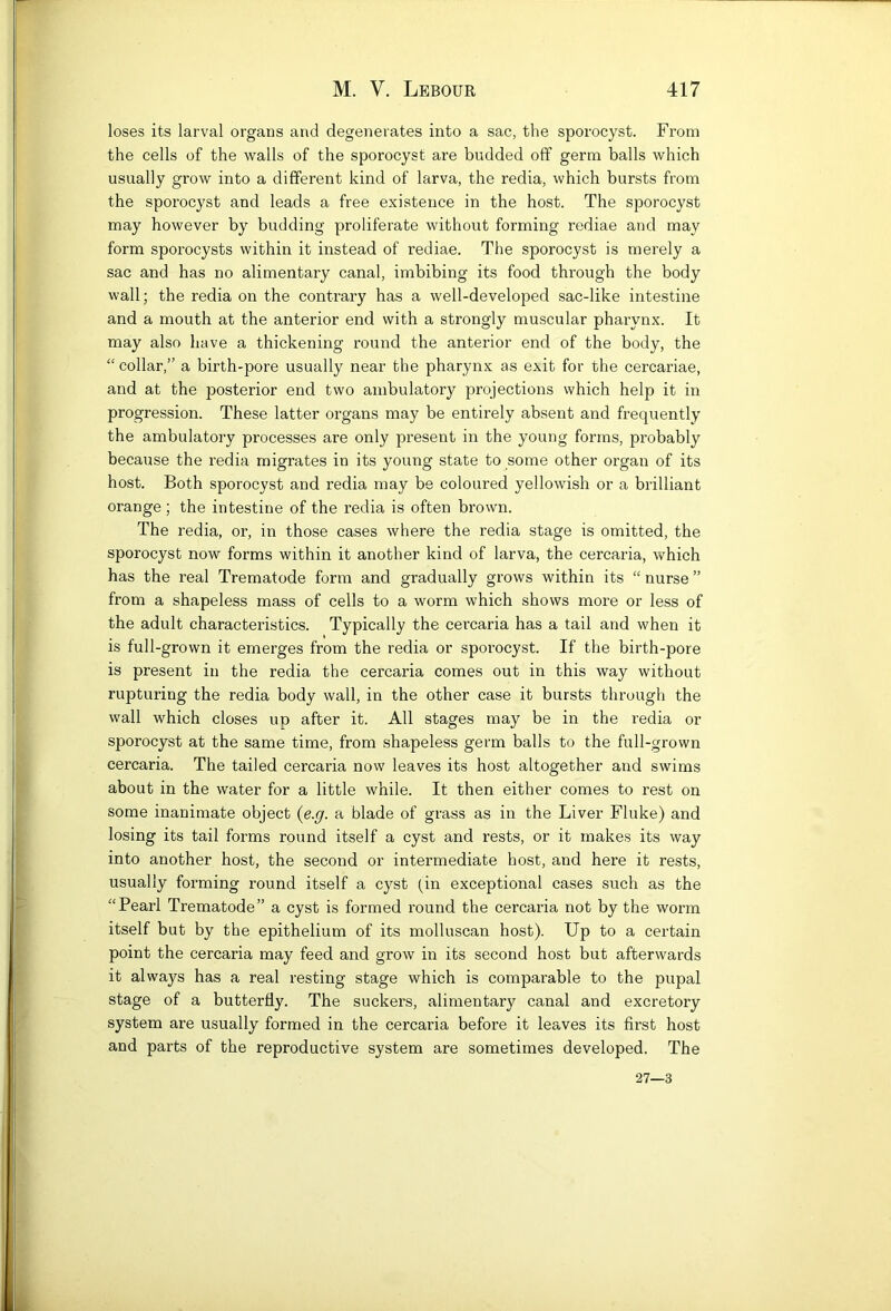 loses its larval organs and degenerates into a sac, the sporocyst. From the cells of the walls of the sporocyst are budded off germ balls which usually grow into a different kind of larva, the redia, which bursts from the sporocyst and leads a free existence in the host. The sporocyst may however by budding proliferate without forming rediae and may form sporocysts within it instead of rediae. The sporocyst is merely a sac and has no alimentary canal, imbibing its food through the body wall; the redia on the contrary has a well-developed sac-like intestine and a mouth at the anterior end with a strongly muscular pharynx. It may also have a thickening round the anterior end of the body, the “ collar,” a birth-pore usually near the pharynx as exit for the cercariae, and at the posterior end two ambulatory projections which help it in progression. These latter organs may be entirely absent and frequently the ambulatory processes are only present in the young forms, probably because the redia migrates in its young state to some other organ of its host. Both sporocyst and redia may be coloured yellowish or a brilliant orange ; the intestine of the redia is often brown. The redia, or, in those cases where the redia stage is omitted, the sporocyst now forms within it another kind of larva, the cercaria, which has the real Trematode form and gradually grows within its “ nurse ” from a shapeless mass of cells to a worm which shows more or less of the adult characteristics. Typically the cer’caria has a tail and when it is full-grown it emerges from the redia or sporocyst. If the birth-pore is present in the redia the cercaria comes out in this way without rupturing the redia body wall, in the other case it bursts through the wall which closes up after it. All stages may be in the redia or sporocyst at the same time, from shapeless germ balls to the full-grown cercaria. The tailed cercaria now leaves its host altogether and swims about in the water for a little while. It then either comes to rest on some inanimate object {e.g. a blade of grass as in the Liver Fluke) and losing its tail forms round itself a cyst and rests, or it makes its way into another host, the second or intermediate host, and here it rests, usually forming round itself a cyst (in exceptional cases such as the “Pearl Trematode” a cyst is formed round the cercaria not by the worm itself but by the epithelium of its molluscan host). Up to a certain point the cercaria may feed and grow in its second host but afterwards it always has a real resting stage which is comparable to the pupal stage of a butterfly. The suckers, alimentary canal and excretory system are usually formed in the cercaria before it leaves its first host and parts of the reproductive system are sometimes developed. The 27—3