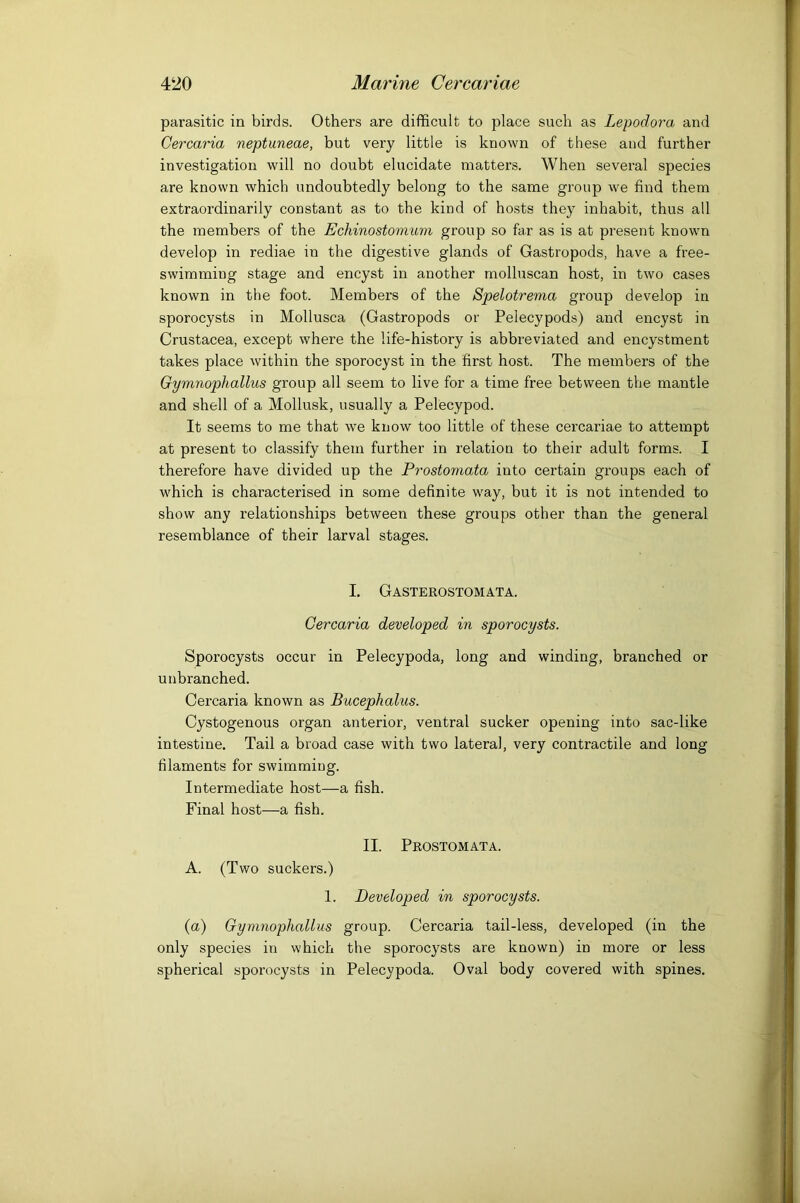 parasitic in birds. Others are difficult to place such as Lepodora and Cercaria neptuneae, but very little is known of these and further investigation will no doubt elucidate matters. When several species are known which undoubtedly belong to the same group we find them extraordinarily constant as to the kind of hosts they inhabit, thus all the members of the Echinostomum group so far as is at present known develop in rediae in the digestive glands of Gastropods, have a free- swimming stage and encyst in another molluscan host, in two cases known in the foot. Members of the Spelotrema group develop in sporocysts in Mollusca (Gastropods or Pelecypods) and encyst in Crustacea, except where the life-history is abbreviated and encystment takes place within the sporocyst in the first host. The members of the Gymnophallus group all seem to live for a time free between the mantle and shell of a Mollusk, usually a Pelecypod. It seems to me that we know too little of these cercariae to attempt at present to classify them further in relation to their adult forms. I therefore have divided up the Prostomata into certain groups each of which is characterised in some definite way, but it is not intended to show any relationships between these groups other than the general resemblance of their larval stages. I. Gasterostomata. Cercaria developed in sporocysts. Sporocysts occur in Pelecypoda, long and winding, branched or unbranched. Cercaria known as Bucephalus. Cystogenous organ anterior, ventral sucker opening into sac-like intestine. Tail a broad case with two lateral, very contractile and long filaments for swimming. Intermediate host—a fish. Final host—a fish. II. Prostomata. A. (Two suckers.) 1. Developed in sporocysts. (a) Gymnophallus group. Cercaria tail-less, developed (in the only species in which the sporocysts are known) in more or less spherical sporocysts in Pelecypoda. Oval body covered with spines.