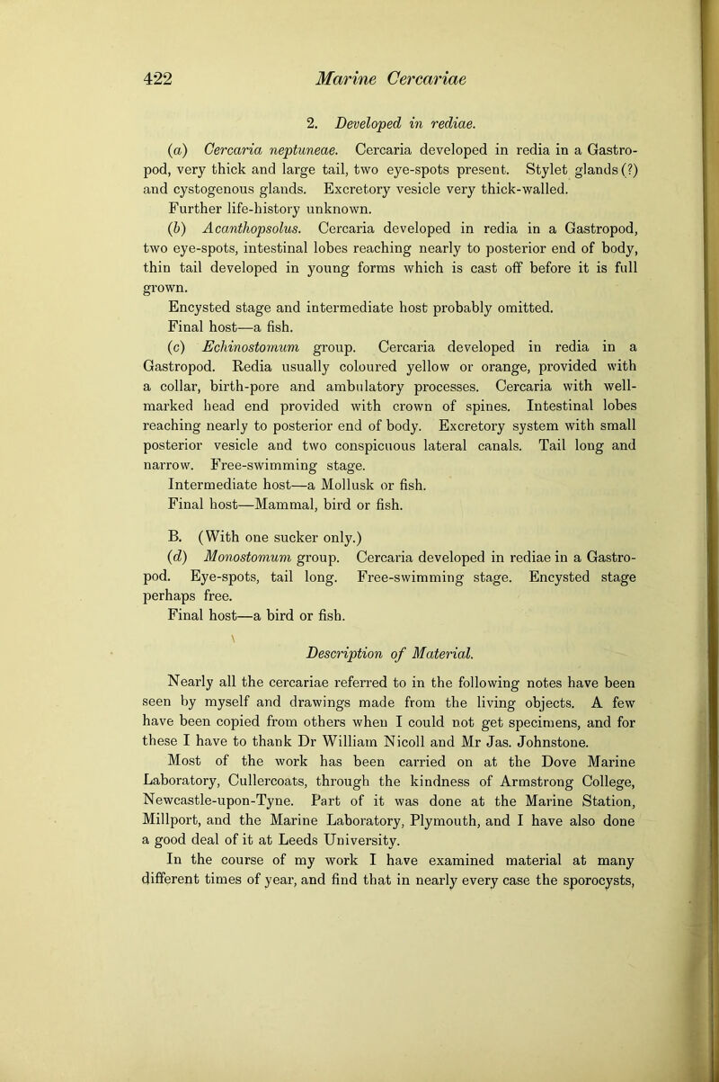 2. Developed in rediae. (a) Gercaria neptuneae. Cercaria developed in redia in a Gastro- pod, very thick and large tail, two eye-spots present. Stylet glands (?) and cystogenous glands. Excretory vesicle very thick-walled. Further life-history unknown. (b) Acanthopsolus. Cercaria developed in redia in a Gastropod, two eye-spots, intestinal lobes reaching nearly to posterior end of body, thin tail developed in young forms which is cast off before it is full grown. Encysted stage and intermediate host probably omitted. Final host—a fish. (c) Echinostoytium group. Cercaria developed in redia in a Gastropod. Redia usually coloured yellow or orange, provided with a collar, birth-pore and ambulatory processes. Cercaria with well- marked head end provided with crown of spines. Intestinal lobes reaching nearly to posterior end of body. Excretory system with small posterior vesicle and two conspicuous lateral canals. Tail long and narrow. Free-swimming stage. Intermediate host—a Mollusk or fish. Final host—Mammal, bird or fish. B. (With one sucker only.) {d) Monostomum group. Cercaria developed in rediae in a Gastro- pod. Eye-spots, tail long. Free-swimming stage. Encysted stage perhaps free. Final host—a bird or fish. \ Description of Material. Nearly all the cercariae referred to in the following notes have been seen by myself and drawings made from the living objects. A few have been copied from others when I could not get specimens, and for these I have to thank Dr William Nicoll and Mr Jas. Johnstone. Most of the work has been carried on at the Dove Marine Laboratory, Cullercoats, through the kindness of Armstrong College, Newcastle-upon-Tyne. Part of it was done at the Marine Station, Millport, and the Marine Laboratory, Plymouth, and I have also done a good deal of it at Leeds University. In the course of my work I have examined material at many different times of year, and find that in nearly every case the sporocysts.