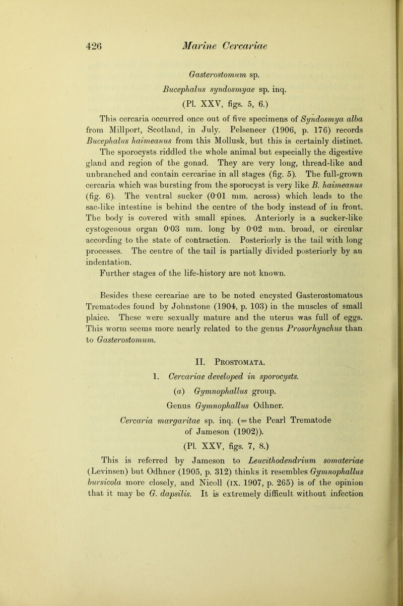 Gasterostomum sp. Bucephalus syndosmyae sp. inq. (PI. XXV, figs. 5, 6.) This cercaria occurred once out of five specimens of Syndosmya alba from Millport, Scotland, in July. Pelseneer (1906, p. 176) records Bucephalus haimeanus from this Mollusk, but this is certainly distinct. The sporocysts riddled the whole animal but especially the digestive gland and region of the gonad. They are very long, thread-like and unbranched and contain cercariae in all stages (fig. 5). The full-grown cercaria which was bursting from the sporocyst is very like B. haimeanus (fig. 6). The ventral sucker (O'Ol mm. across) which leads to the sac-like intestine is behind the centre of the body instead of in front. The body is covered with small spines. Anteriorly is a sucker-like cystogenous organ 0'03 mm. long by 0'02 mm. broad, or circular according to the state of contraction. Posteriorly is the tail with long processes. The centre of the tail is partially divided posteriorly by an indentation. Further stages of the life-history are not known. Besides these cercariae are to be noted encysted Gasterostomatous Trematodes found by Johnstone (1904, p. 103) in the muscles of small plaice. These were sexually mature and the uterus was full of eggs. This worm seems more nearly related to the genus Prosorhynchus than to Gasterostomum. II. Pkostomata. 1. Cercariae developed in sporocysts. (a) Gymnophallus group. Genus Gymnophallus Odhner. Cercaria margaritae sp. inq. (=the Pearl Trematode of Jameson (1902)). (PI. XXV, figs. 7, 8.) This is referred by Jameson to Leucithodendrium somateriae (Levinsen) but Odhner (1905, p. 312) thinks it resembles Gymnophallus bursicola more closely, and Nicoll (ix. 1907, p. 265) is of the opinion that it may be G. dapsilis. It is extremely difficult without infection