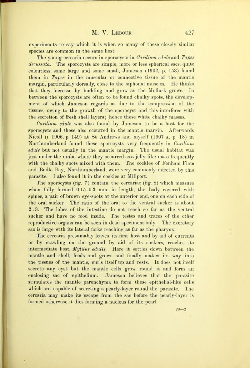 experiments to say which it is when so many of these closely similar species are common in the same host, The young cercaria occurs in sporocysts in Gardium edule and Tapes decussata. The sporocysts are simple, more or less spherical sacs, quite colourless, some large and some small, Jameson (1902, p. 153) found them in Tapes in the muscular or connective tissue of the mantle margin, particularly dorsally, close to the siphonal muscles. He thinks that they increase by budding and grow as the Mollusk grows. In between the sporocysts are often to be found chalky spots, the develop- ment of which Jameson regards as due to the compression of the tissues, owing to the growth of the sporocyst and this interferes with the secretion of fresh shell layers; hence these white chalky masses. Gardium edule was also found by Jameson to be a host for the sporocysts and these also occurred in the mantle margin. Afterwards Nicoll (l. 1906, p. 149) at St Andrews and myself (1907 A, p. 18) in Northumberland found these sporocysts very frequently in Gardium edule but not usually in the mantle margin. The usual habitat was just under the umbo where they occurred as a jelly-like mass frequently with the chalky spots mixed with them. The cockles of Fenham Flats and Budle Bay, Northumberland, were very commonly infected by this parasite. I also found it in the cockles at Millport. The sporocysts (fig. 7) contain the cercariae (fig. 8) which measure when fully formed 0'15-0'3 mm. in length, the body covered with spines, a pair of brown eye-spots at the anterior end, one on each side of the oral sucker. The ratio of the oral to the ventral sucker is about 2:3. The lobes of the intestine do not I'each so far as the ventral sucker and have no food inside. The testes and traces of the other reproductive organs can be seen in dead specimens only. The excretory sac is large with its lateral forks reaching as far as the pharynx. The cercaria presumably leaves its first host and by aid of currents or by crawling on the ground by aid of its suckers, reaches its intermediate host, Mytilus edulis. Here it settles down between the mantle and shell, feeds and grows and finally makes its way into the tissues of the mantle, curls itself up and rests. It does not itself secrete any cyst but the mantle cells grow round it and form an enclosing sac of epithelium. Jameson believes that the parasite stimulates the mantle parenchyma to form these epithelial-like cells which are capable of secreting a pearly-layer round the parasite. The cercaria may make its escape from the sac before the pearly-layer is formed otherwise it dies forming a nucleus for the pearl. 28—2