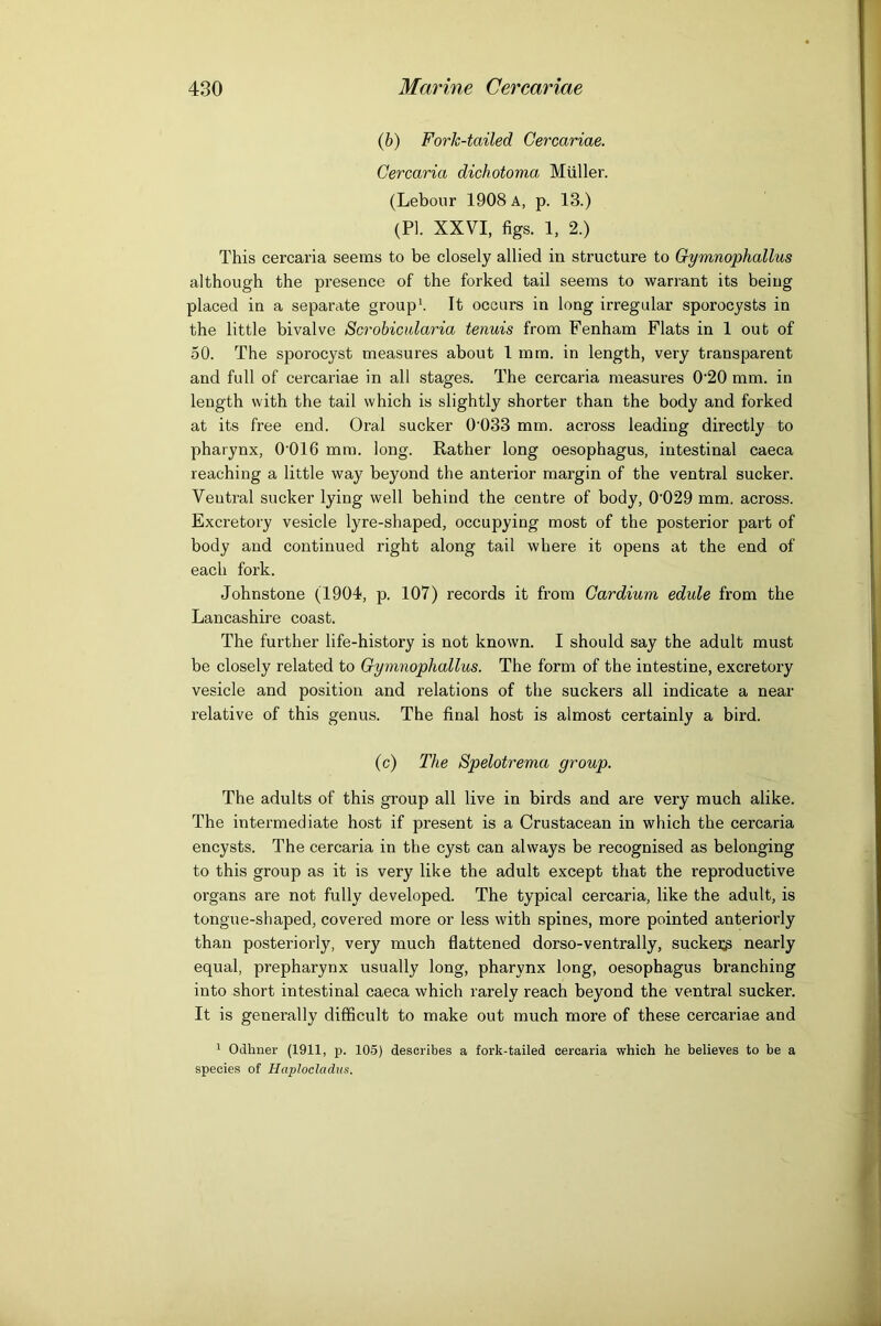 ih) Fork-tailed Cercariae. Gercaria dichotoma Miiller. (Lebonr 1908 A, p. 13.) (PI. XXVI, figs. 1, 2.) This cercaria seems to be closely allied in structure to Gymnophallus although the presence of the forked tail seems to warrant its being placed in a separate groups It occurs in long irregular sporocysts in the little bivalve Scrobicidaria tenuis from Fenham Flats in 1 out of 50. The sporocyst measures about 1 mm. in length, very transparent and full of cercariae in all stages. The cercaria measures 0‘20 mm. in length with the tail which is slightly shorter than the body and forked at its free end. Oral sucker 0‘033 mm. across leading directly to pharynx, O'OIG mm. long. Rather long oesophagus, intestinal caeca reaching a little way beyond the anterior margin of the ventral sucker. Ventral sucker lying well behind the centre of body, 0’029 mm. across. Excretory vesicle lyre-shaped, occupying most of the posterior part of body and continued right along tail where it opens at the end of each fork. Johnstone (1904, p. 107) records it from Gardium edule from the Lancashire coast. The further life-history is not known. I should say the adult must be closely related to Gymnophallus. The form of the intestine, excretory vesicle and position and relations of the suckers all indicate a near relative of this genus. The final host is almost certainly a bird. (c) The Spelotrema group. The adults of this group all live in birds and are very much alike. The intermediate host if present is a Crustacean in which the cercaria encysts. The cercaria in the cyst can always be recognised as belonging to this group as it is very like the adult except that the reproductive organs are not fully developed. The typical cercaria, like the adult, is tongue-shaped, covered more or less with spines, more pointed anteriorly than posteriorly, very much flattened dorso-ventrally, sucke^g nearly equal, prepharynx usually long, pharynx long, oesophagus branching into short intestinal caeca which rarely reach beyond the ventral sucker. It is generally difficult to make out much more of these cercariae and 1 Odhner (1911, p. 105) describes a fork-tailed cercaria which he believes to be a species of Haploeladiis.