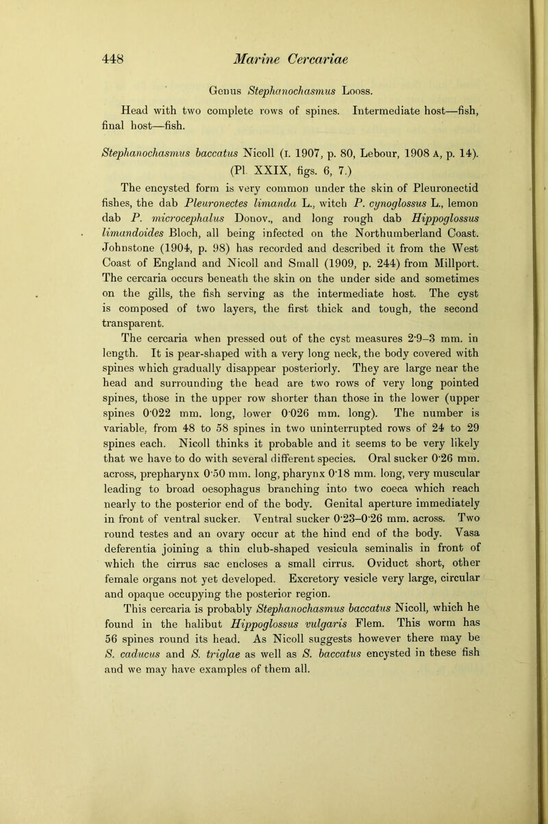 Gemis Stephanochasmus Looss. Head with two complete rows of spines. Intermediate host—fish, final host—fish. Stephanochasmus baccatus Nicoll (l. 1907, p. 80, Lebour, 1908 A, p. 14). (PL XXIX, figs. 6, 7.) The encysted form is very common under the skin of Pleuronectid fishes, the dab Pleuronectes limanda L., witch P. cynoglossus L., lemon dab P. microcephalus Donov., and long rough dab Hippoglossus limandoides Bloch, all being infected on the Northumberland Coast. Johnstone (1904, p. 98) has recorded and described it from the West Coast of England and Nicoll and Small (1909, p. 244) from Millport. The cercaria occurs beneath the skin on the under side and sometimes on the gills, the fish serving as the intermediate host. The cyst is composed of two layers, the first thick and tough, the second transparent. The cercaria when pressed out of the cyst measures 2‘9-3 mm. in length. It is pear-shaped with a very long neck, the body covered with spines which gradually disappear posteriorly. They are large near the head and surrounding the head are two rows of very long pointed spines, those in the upper row shorter than those in the lower (upper spines 0’022 mm. long, lower 0'026 mm. long). The number is variable, from 48 to 58 spines in two uninterrupted rows of 24 to 29 spines each. Nicoll thinks it probable and it seems to be very likely that we have to do with several different species. Oral sucker 0'26 mm. across, prepharynx 0'50 mm. long, pharynx 0'18 mm. long, very muscular leading to broad oesophagus branching into two coeca which reach nearly to the posterior end of the body. Genital aperture immediately in front of ventral sucker. Ventral sucker 0’23-0'26 mm. across. Two round testes and an ovary occur at the hind end of the body. Vasa deferentia joining a thin club-shaped vesicula seminalis in front of which the cirrus sac encloses a small cirrus. Oviduct short, other female organs not yet developed. Excretory vesicle very large, circular and opaque occupying the posterior region. This cercaria is probably Stephanochasmus baccatus Nicoll, which he found in the halibut Hippoglossus vulgaris Flem. This worm has 56 spines round its head. As Nicoll suggests however there may be S. caducus and S. triglae as well as S. baccatus encysted in these fish and we may have examples of them all.
