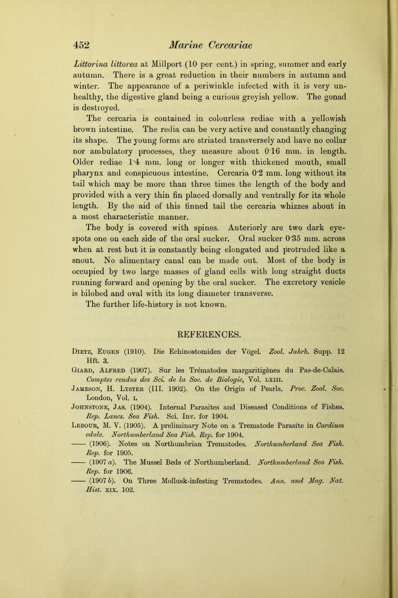 Littorina littorea at Millport (10 per cent.) in spring, summer and early autumn. There is a great reduction in their numbers in autumn and winter. The appearance of a periwinkle infected with it is very un- healthy, the digestive gland being a curious greyish yellow. The gonad is destroyed. The cercaria is contained in colourless rediae with a yellowish brown intestine. The redia can be very active and constantly changing its shape. The young forms are striated transversely and have no collar nor ambulatory processes, they measure about 016 mm. in length. Older rediae 14 mm. long or longer with thickened mouth, small pharynx and conspicuous intestine. Cercaria 0‘2 mm. long without its tail which may be more than three times the length of the body and provided with a very thin fin placed dorsally and ventrally for its whole length. By the aid of this finned tail the cercaria whizzes about in a most characteristic manner. The body is covered with spines. Anteriorly are two dark eye- spots one on each side of the oral sucker. Oral sucker 0'35 mm. across when at rest but it is constantly being elongated and protruded like a snout. No alimentary canal can be made out. Most of the body is occupied by two large masses of gland cells with long straight ducts running forward and opening by the oral sucker. The excretory vesicle is bilobed and oval with its long diameter transverse. The further life-history is not known. REFERENCES. Dietz, Eugen (1910). Die Echinostomiden der Vogel. Zool. Jahrh. Supp. 12 Hft. 3. Giabd, Alfred (1907). Sur les Trematodes margaritigfenes du Pas-de-Calais. Comptes rendus des Sci. de la Soc. de Biologie, Vol. lxiii. Jameson, H. Lyster (III. 1902). On the Origin of Pearls. Froc. Zool. Soc. London, Vol. i. Johnstone, Jas. (1904). Internal Parasites and Diseased Conditions of Fishes. Rep. Lancs. Sea Fish. Sci. Inv. for 1904. Lebour, M. V. (1905). A preliminary Note on a Trematode Parasite in Cardium edule. Northumberland Sea Fish. Rep. for 1904. (1906). Notes on Northumbrian Trematodes. Northumberland Sea Fish. Rep. for 1905. (1907 a). The Mussel Beds of Northumberland. Northumberland Sea Fish. Rep. for 1906. (1907 h). On Three Mollusk-infesting Trematodes. Ann. and Mag. Nat. Hist. XIX. 102.
