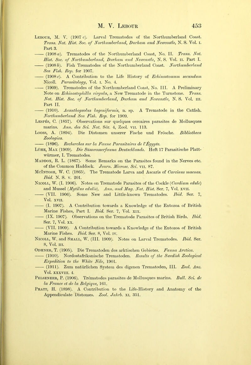 Lebour, M. V. (1907 c). Larval Trematodes of the Northumberland Coast. Trans. Nat. Hist. Soc. of Northumberland, Durham and Newcastle, N. S. Vol. i. Part 3. (1908 a). Trematodes of the Northumberland Coast, No. II. Trans. Nat. Hist. Soc. of Northumberland, Durham and Newcastle, N. S. Vol. ii. Part I. (1908 6). Fish Trematodes of the Northumberland Coast. Northumberland Sea Fish. Rep. for 1907. (1908 c). A Contribution to the Life History of Echinostomum secundum Nicoll. Parasitology, Vol. i. No. 4. (1909). Trematodes of the Northumberland Coast, No. III. A Preliminary Note on Echinostephilla virgida, a New Trematode in the Turnstone. Trans. Nat. Hist. Soc. of Northumberland, Durham and Newcastle, N. S. Vol. iii. Part II. (1910). Acantho'psolus lageniformis, n. sp. A Trematode in the Catfish. Northumberland Sea Fish. Rep. for 1909. Lesp^s, C. (1857). Observations sur quelques cercaires parasites de Mollusques marins. Ann. des Sci. Nat. S^r. 4, Zool. vir. 113. Looss, A. (1894). Die Distomen unserer Fische und Frosche. Bibliotheca Zoologica. (1896). Recherches sur la Faune Parasitaires de VEgypte. Luhe, Max (1909). Die SUsswasserfauna Deutschlands. Heft 17 Parasitische Platt- wfirmer, I. Trematodes. Maddox, R. L. (1867). Some Remarks on the Parasites found in the Nerves etc. of the Common Haddock. Journ. Microsc. Sci. vii. 87. McIntosh, W. C. (1865). The Trematode Larva and Ascaris of Garcinus maenas. Ibid. N. S. V. 201. Nicoll, W. (I. 1906). Notes on Trematode Parasites of the Cockle {Cardium edule) and Mussel {Mytilus edulis). Ann. and Mag. Nat. Hist. Ser. 7, Vol. xvii. (VII. 1906). Some New and Little-known Trematodes. Ibid. Ser. 7, Vol. XVII. (I. 1907). A Contribution towards a Knowledge of the Entozoa of British Marine Fishes, Part I. Ibid. Ser. 7, Vol. xix. (IX. 1907). Observations on the Trematode Parasites of British Birds. Ibid. Ser. 7, Vol. xx. (VII. 1909). A Contribution towards a Knowledge of the Entozoa of British Marine Fishes. Ibid. Ser. 8, Vol. iv. Nicoll, W. and Small, W. (III. 1909). Notes on Larval Trematodes. Ibid. Ser. 8, Vol. III. Odhner, T. (1905). Die Trematoden des arktischen Gebietes. Fauna Arctica. (1910). Nordostafrikanisclie Trematoden. Results of the Swedish Zoological Expedition to the White Nile, 1901. (1911). Zum natiirlichen System des digenen Trematoden, III. Zool. Anz. Vol. XXXVIII. 4. Pelseneer, P. (1906). Trematodes parasites de Mollusques marins. Bull. Sci. de la France et de la Belgique, 161. Pratt, H. (1898). A Contribution to the Life-History and Anatomy of the Appendiculate Distomes. Zool. Jahrb. xi. 351.