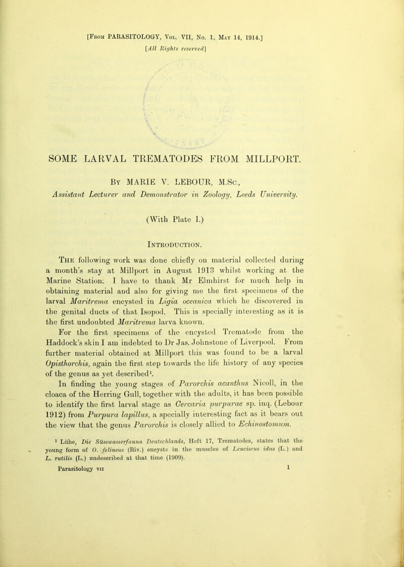 [All Bights reserved] SOME LARVAL TREMATODES FROM MILLPORT. By MARIE V. LEBOUR, M.Sc., Assistant Lecturer and Demonstrator in Zoology, Leeds University. (With Plate I.) Introduction. The following work was done chiefly on material collected during a month’s stay at Millport in August 1918 whilst working at the Marine Station: I have to thank Mr Elmhirst for much help in obtaining material and also for giving me the first specimens of the larval Maritrema encysted in Ligia oceanica which he discovered in the genital ducts of that Isopod. This is specially interesting as it is the first undoubted Maritrema larva known. For the first specimens of the encysted Trematode from the Haddock’s skin I am indebted to Dr Jas. Johnstone of Liverpool. From further material obtained at Millport this was found to be a larval Opisthorchis, again the first step towards the life history of any species of the genus as yet described1. In finding the young stages of Parorchis acanthus Nicoll, in the cloaca of the Herring Gull, together with the adults, it has been possible to identify the first larval stage as Gercaria purpurae sp. iuq. (Lebour 1912) from Purpura lapillus, a specially interesting fact as it bears out the view that the genus Parorchis is closely allied to Echinostomum. 1 Lithe, Die Siisswasserfauna Deutschlands, Heft 17, Trematodes, states that the young form of 0. felineus (Riv.) encysts in the muscles of Leuciscus idus (L.) and L. rutilis (L.) undescribed at that time (1909). Parasitology vn 1