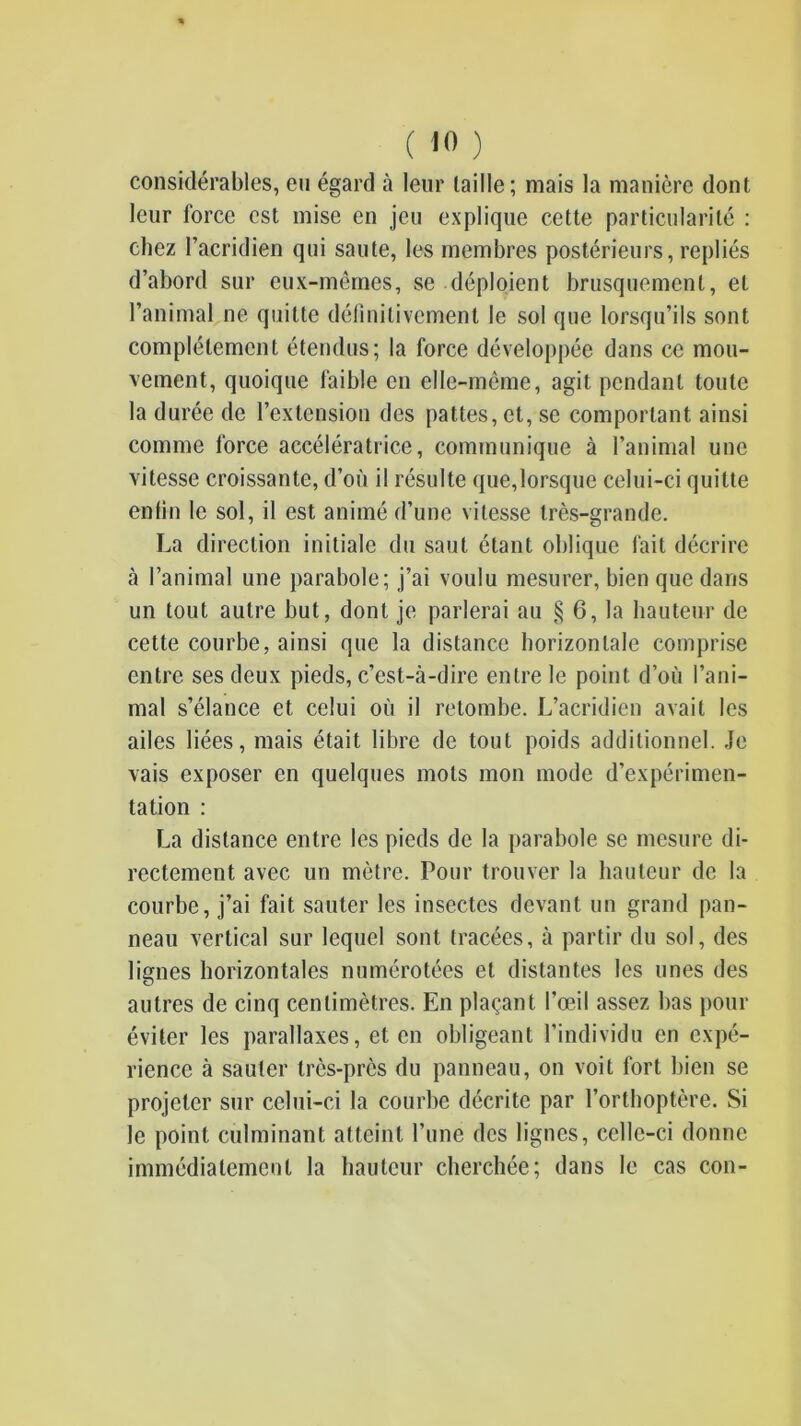 considérables, eu égard à leur taille; mais la manière dont leur force est mise en jeu explique cette particularité : chez l’acridien qui saute, les membres postérieurs, repliés d’abord sur eux-mêmes, se déploient brusquement, et l’animal ne quitte définitivement le sol que lorsqu’ils sont complètement étendus; la force développée dans ce mou- vement, quoique faible en elle-même, agit pendant toute la durée de l’extension des pattes, et, se comportant ainsi comme force accélératrice, communique à l’animal une vitesse croissante, d’où il résulte que,lorsque celui-ci quitte enlin le sol, il est animé d’une vitesse très-grande. La direction initiale du saut étant oblique fait décrire à l’animal une parabole; j’ai voulu mesurer, bien que dans un tout autre but, dont je parlerai au § 6, la hauteur de cette courbe, ainsi que la distance horizontale comprise entre ses deux pieds, c’est-à-dire entre le point d’où l’ani- mal s’élance et celui où il retombe. L’acridien avait les ailes liées, mais était libre de tout poids additionnel. Je vais exposer en quelques mots mon mode d’expérimen- tation : La distance entre les pieds de la parabole se mesure di- rectement avec un mètre. Pour trouver la hauteur de la courbe, j’ai fait sauter les insectes devant un grand pan- neau vertical sur lequel sont tracées, à partir du sol, des lignes horizontales numérotées et distantes les unes des autres de cinq centimètres. En plaçant l’œil assez bas pour éviter les parallaxes, et en obligeant l’individu en expé- rience à sauter très-près du panneau, on voit fort bien se projeter sur celui-ci la courbe décrite par l’ortboptère. Si le point culminant atteint l’une des lignes, celle-ci donne immédiatement la hauteur cherchée; dans le cas con-
