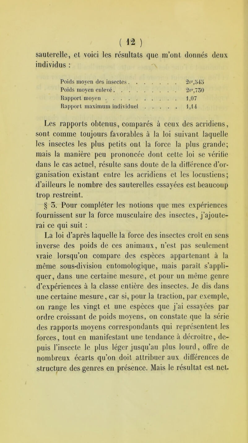 sauterelle, et voici les résultats que m’ont donnés deux individus : Les rapports obtenus, comparés à ceux des acridiens, sont comme toujours favorables à la loi suivant laquelle les insectes les plus petits ont la force la plus grande; mais la manière peu prononcée dont cette loi se vérifie dans le cas actuel, résulte sans doute de la différence d’or- ganisation existant entre les acridiens et les locustiens; d’ailleurs le nombre des sauterelles essayées est beaucoup trop restreint. § O. Pour compléter les notions que mes expériences fournissent sur la force musculaire des insectes. J’ajoute- rai ce qui suit : La loi d’après laquelle la force des insectes croît en sens inverse des poids de ces animaux, n’est pas seulement vraie lorsqu’on compare des espèces appartenant à la même sous-division entomologique, mais paraît s’appli- quer, dans une certaine mesure, et pour un même genre d’expériences à la classe entière des insectes. Je dis dans une certaine mesure, car si, pour la traction, par exemple, on range les vingt et une espèces que j’ai essayées par ordre croissant de poids moyens, on constate que la série des rapports moyens correspondants qui représentent les forces, tout en manifestant une tendance à décroître, de- puis l’insecte le plus léger jusqu’au plus lourd, offre de nombreux écarts qu’on doit attribuer aux différences de structure des genres en présence. Mais le résultat est net. Poids moyen des insectes . . Poids moyen enlevé.... Rapport moyen Rapport maximum individuel 2Gr,S4o 2b>-,730 1,07 1,14