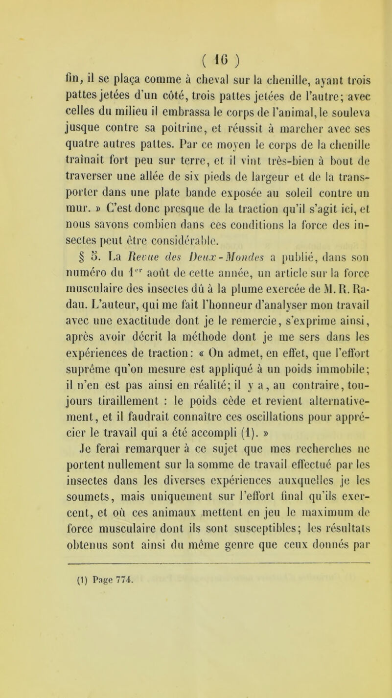 fin, il se plaça comme à cheval sur la chenille, ayant trois pattes jetées d’un côté, trois pattes jetées de l’autre; avec celles du milieu il embrassa le corps de l’animal, le souleva jusque contre sa poitrine, et réussit à marcher avec ses quatre autres pattes. Par ce moyen le corps de la chenille traînait fort peu sur terre, et il vint très-bien à bout de traverser une allée de six pieds de largeur et de la trans- porter dans une plate bande exposée au soleil contre uji mur. » C’est donc presque de la traction qu’il s’agit ici, et nous savons combien dans ces conditions la force des in- sectes peut être considérable. § 5. La Revue des Deux - Mondes a publié, dans son numéro du 1''' août de cette année, un article sur la force musculaire des insectes dû à la plume exercée de M. IL Ua- dau. L’auteur, qui me fait l’honneur d’analyser mon travail avec une exactitude dont je le remercie, s’exprime ain.si, après avoir décrit la méthode dont je me sers dans les expériences de traction: « On admet, en effet, que l’effort suprême qu’on mesure est appliqué à un poids immobile; il n’en est pas ainsi en réalité; il y a, au contraire, tou- jours tiraillement : le poids cède et revient alternative- ment, et il faudrait connaître ces oscillations pour appré- cier le travail qui a été accompli (1). » Je ferai remarquer à ce sujet que mes recherches ne portent nullement sur la somme de travail effectué par les insectes dans les diverses expériences auxquelles je les soumets, mais uniquement sur l’effort final qu’ils exer- cent, et où ces animaux mettent en jeu le maximum do force musculaire dont iis sont susceptibles; les résultats obtenus sont ainsi du même genre que ceux donnés par (1) P.ige 774.