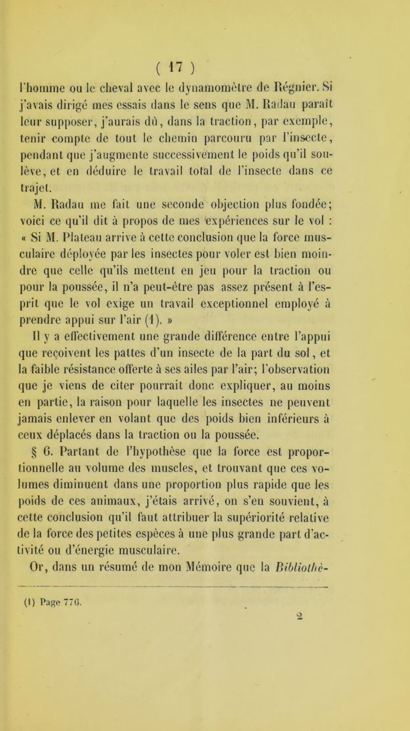 ( ) riioninie ou le cheval avec le dynamomèlre de Régnier. Si j’avais dirigé mes essais dans le sens que M. Radau paraît leur supposer, j’aurais dù, dans la traction, par exemple, tenir compte de tout le chemin parcouru par l’insecte, pendant que j’augmente successivement le poids qu’il sou- lève, et en déduire le travail total de l’insecte dans ce trajet. iM. Radau me lait une seconde objection plus fondée; voici ce qu’il dit à propos de mes expéi iences sur le vol : « Si M. Plateau arrive à cette conclusion que la force mus- culaire déployée par les insectes pour voler est bien moin- dre que celle qu’ils mettent en jeu pour la traction ou pour la poussée, il n’a peut-être pas assez présent à l’es- prit que le vol exige un travail exceptionnel employé à prendre appui sur l’air (1). » Il y a elfectivement une grande dilférence entre l’appui que reçoivent les pattes d’un insecte de la part du sol, et la faible résistance offerte a ses ailes par l’air; l’observation que je viens de citer pourrait donc expliquer, au moins en partie, la raison pour laquelle les insectes ne peuvent jamais enlever en volant que des poids bien inférieurs à ceux déplacés dans la traction ou la poussée. § G. Partant de l’hypothèse que la force est propor- tionnelle au volume des muscles, et trouvant que ces vo- lumes diminuent dans une proportion plus rapide que les poids de ces animaux, j’étais arrivé, on s’en souvient, à cette conclusion qu’il faut attribuer la supériorité relative de la force des petites espèces à une plus grande part d’ac- tivité ou d’énergie musculaire. Or, dans un résumé de mon Mémoire que la Bibliolhè-