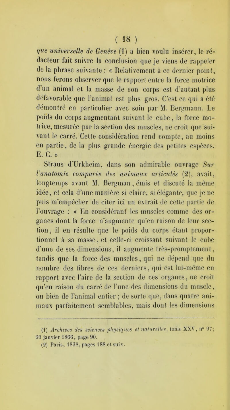que universelle de Genève (1) a bien voulu insérer, le ré- dacteur fait suivre la conclusion que je viens de rappeler de la phrase suivante : « Relativement à ce dernier point, nous ferons observer que le rapport entre la force motrice d’un animal et la masse de son corps est d’autant plus défavorable que l’animal est plus gros. C’est ce qui a été démontré en particulier avec soin j>ar M. Bergmann. Le poids du corps augmentant suivant le cube, la force mo- trice, mesurée par la section des muscles, ne croît que sui- vant le carré. Cette considération rend compte, au moins en partie, de la plus grande énergie des petites espèces. E. C. » Straus d’Urklieim, dans son admirable ouvrage Sur Vanatomie comparée des animaux arliculés (2), avait, longtemps avant M. Bergman, émis et discuté la même idée, et cela d’une manière si claire, si élégante, que je ne puis m’empêcher de citer ici un extrait de cette partie de l’ouvrage : « En considérant les muscles comme des or- ganes dont la force n’augmente qu’en raison de leur sec- tion, il en résulte que le poids du corps étant propor- tionnel à sa masse, et celle-ci croissant suivant le cube d’une de ses dimensions, il augmente très-promptement, tandis que la force des muscles, qui ne dépend que du nombre des libres de ces derniers, qui est lui-même en rapport avec l’aire de la section de ces organes, ne croît qu’en raison du carré de l’une des dimensions du muscle, ou bien de l’animal entier ; de sorte que, dans quatre ani- maux parfaitement semblables, mais dont les dimensions (1) Archives des sciences physiques et naturelles, Ionie XXV, n® 97; 20 janvier 1866, page 90. (2) Paris, 1828, pages 188e(siiiv.
