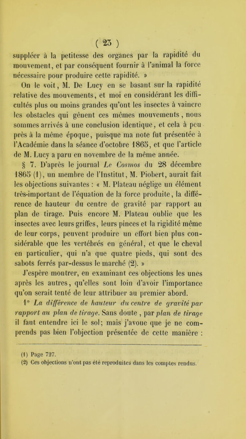 ( 25 ) suppléer à la petitesse des organes par la rapidité du mouvement, et par conséquent fournir à l’animal la force nécessaire pour produire cette rapidité. » On le voit, M. De Lucy en se basant sur la rapidité relative des mouvements, et moi en considérant les diffi- cultés plus ou moins grandes qu’ont les insectes à vaincre les obstacles qui gênent ces mêmes mouvements, nous sommes arrivés à une conclusion identique, et cela à peu près à la même époque, puisque ma note fut présentée à l’Académie dans la séance d’octobre 1865, et que l’article de M. Lucy a paru en novembre de la même année. § 7. D’après le journal Le Conmos du 28 décembre 1865 (1), un membre de l’Institut, M. Piobert, aurait fait les objections suivantes : « M. Plateau néglige un élément très-important de l’équation de la force produite, la diffé- rence de hauteur du centre de gravité par rapport au plan de tirage. Puis encore M. Plateau oublie que les insectes avec leurs grifl'es, leurs pinces et 1a rigidité même de leur corps, peuvent produire un effort bien plus con- sidérable que les vertébrés en général, et que le cheval en particulier, qui n’a que quatre pieds, qui sont des sabots ferrés par-dessus le marché (2). » J’espère montrer, en examinant ces objections les unes après les autres, qu’elles sont loin d’avoir l’importance qu’on serait tenté de leur attribuer au premier abord. 1° La différence de hauteur du centre de gravité par rapport au plan de tirage. Sans doute , par plan de tirage il faut entendre ici le sol; mais j’avoue que je ne com- prends pas bien l’objection présentée de cette manière : (1) Page 727. (2) Ces objections ii’ont pas été repmJuites dans les comptes rendus.