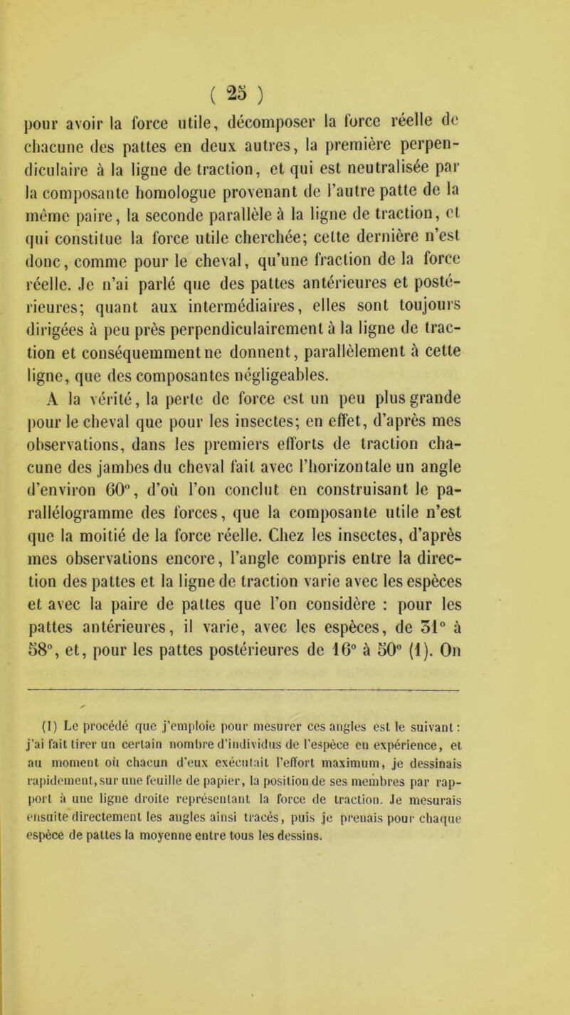 ( 23 ) pour avoir la force utile, décomposer la force réelle de chacune des pattes en deux autres, la première perpen- diculaire à la ligne de traction, et qui est neutralisée par la composante homologue provenant de l’autre patte de la même paire, la seconde parallèle à la ligne de traction, et qui constitue la force utile cherchée; cette dernière n’est donc, comme pour le cheval, qu’une fraction de la force réelle. Je n’ai parlé que des pattes antérieures et posté- rieures; quant aux intermédiaires, elles sont toujours dirigées à peu près perpendiculairement à la ligne de trac- tion et conséquemment ne donnent, parallèlement à cette ligne, que des composantes négligeables. A la vérité, la perle de force est un peu plus grande pour le cheval que pour les insectes; en effet, d’après mes observations, dans les premiers efforts de traction cha- cune des jambes du cheval fait avec l’horizontale un angle d’environ 60, d’où l’on conclut en construisant le pa- rallélogramme des forces, que la composante utile n’est que la moitié de la force réelle. Chez les insectes, d’après mes observations encore, l’angle compris entre la direc- tion des pattes et la ligne de traction varie avec les espèces et avec la paire de pattes que l’on considère : pour les pattes antérieures, il varie, avec les espèces, de 51® à 58, et, pour les pattes postérieures de 16 à 50 (1). On (I) Le procédé que j’emploie pour mesurer ces angles est le suivant; j’ai fait tirer un certain nombre d’individus de l’espèce en expérience, et au moment où chacun d’eux cxéculait l’effort maximum, je dessinais rapidement,sur une feuille de papier, la position de ses membres par rap- port à une ligne droite représentant la force de traction. Je mesurais ensuite directement les angles ainsi tracés, puis je prenais pour cha([ue espèce de pattes la moyenne entre tous les dessins.