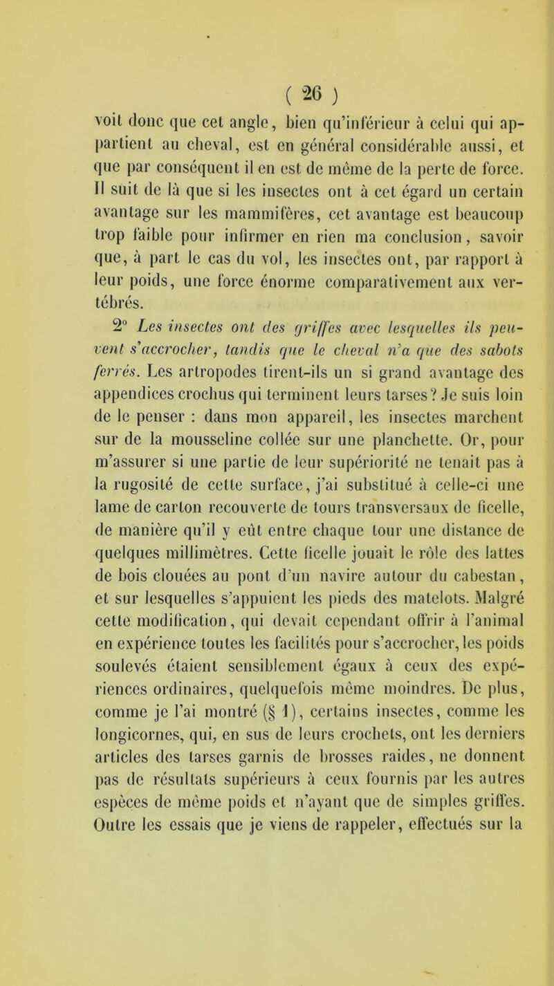 voit donc que cet angle, bien qu’inférieur à celui qui ap- partient au clieval, est en général considérable aussi, et que par conséquent il en est de même de la perte de force. Il suit de là que si les insectes ont à cet égard un certain avantage sur les mammifères, cet avantage est beaucoup trop faible pour infirmer en rien ma conclusion, savoir que, à part le cas du vol, les insectes ont, par rapport à leur poids, une force énorme comparativement aux ver- tébrés. 2“ Les insectes ont des (jri/fes avec lesquelles ils peu- vent s'accrocher, tandis cpie le cheval n’a que des sabots ferrés. Les artropodes tirent-ils un si grand avantage des appendices crocbus qui terminent leurs tarses? Je suis loin de le penser : dans mon appareil, les insectes marchent sur de la mousseline collée sur une planchette. Or, pour m’assurer si une partie de leur supériorité ne tenait pas à la rugosité de cette surface, j’ai substitué à celle-ci une lame de carton recouverte de tours transversaux de ficelle, de manière qu’il y eût entre chaque tour une distance de quelques millimètres. Cette ficelle jouait le rôle des lattes de bois clouées au pont d’un navire autour du cabestan, et sur lesquelles s’appuient les pieds des matelots. Malgré cette modification, qui devait cependant offrir à l’animal en expérience toutes les facilités pour s’accrocher, les poids soulevés étaient sensiblement égaux à ceux des expé- riences ordinaires, quelquefois même moindres. De i)lus, comme je l’ai montré (§1), certains insectes, comme les longicornes, qui, en sus de leurs crochets, ont les derniers articles des tarses garnis de brosses raides, ne donnent pas de résultats supérieurs à ceux fournis par les autres espèces de même poids et n’ayant que de simples griffes. Outre les essais que je viens de rappeler, effectués sur la