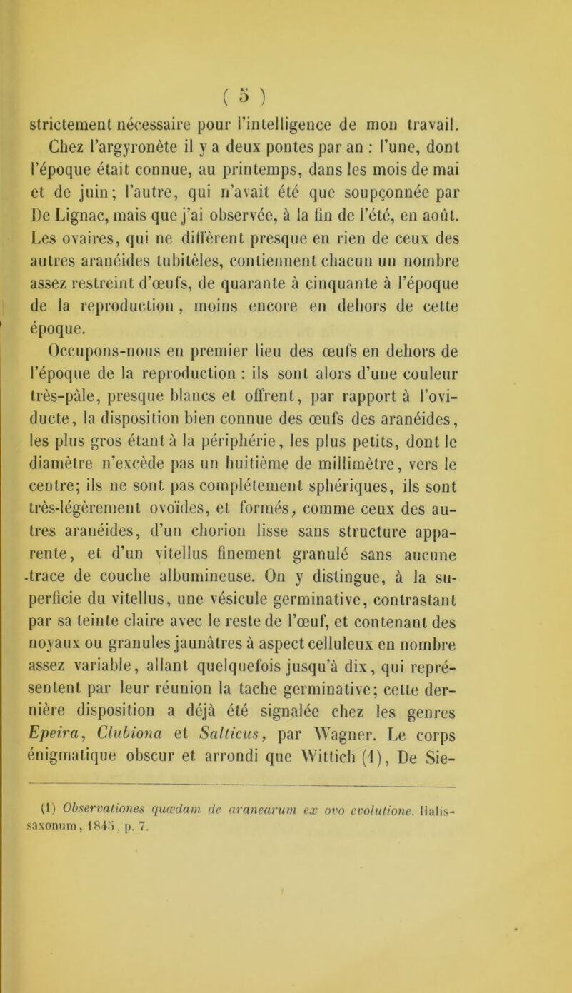 strictement nécessaire pour l’intelligence de mon travail. Chez Pargyronète il y a deux pontes par an : l’une, dont l’époque était connue, au printemps, dans les mois de mai et de juin; l’autre, qui n’avait été que soupçonnée par De Lignac, mais que j’ai observée, à la fin de l’été, en août. Les ovaires, qui ne diffèrent presque en rien de ceux des autres aranéides tubitèles, contiennent chacun un nombre assez restreint d’œufs, de quarante à cinquante à l’époque de la reproduction , moins encore en dehors de cette époque. Occupons-nous en premier lieu des œufs en dehors de l’époque de la reproduction : ils sont alors d’une couleur très-paie, presque blancs et offrent, par rapport à l’ovi- ducte, la disposition bien connue des œufs des aranéides, les plus gros étant à la périphérie, les plus petits, dont le diamètre n’excède pas un huitième de millimètre, vers le centre; ils ne sont pas complètement sphériques, ils sont très-légèrement ovoïdes, et formés, comme ceux des au- tres aranéides, d’un chorion lisse sans structure appa- rente, et d’un vitellus finement granulé sans aucune •trace de couche albumineuse. On y distingue, à la su- perficie du vitellus, une vésicule germinative, contrastant par sa teinte claire avec le reste de l’œuf, et contenant des noyaux ou granules jaunâtres à aspect celluleux en nombre assez variable, allant quelquefois jusqu’à dix, qui repré- sentent par leur réunion la tache germinative; cette der- nière disposition a déjà été signalée chez les genres Epeira, Clubiona et Salticus, par Wagner. Le corps énigmatique obscur et arrondi que Wittich (1), De Sie- tl) Observationes quædam de aranearum ex ovo evolutione. lialis- saxonum, 1845. p. 7.