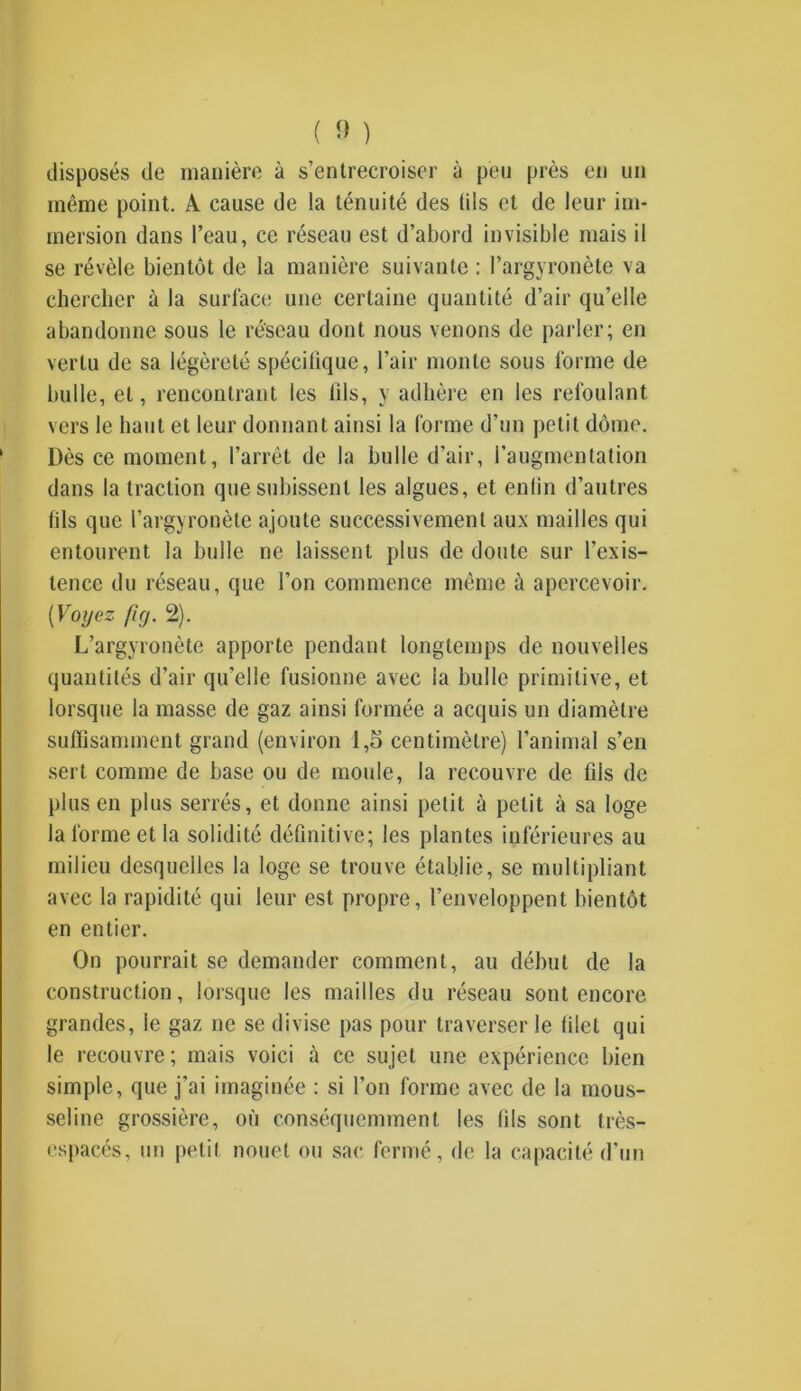 disposés de manière à s’entrecroiser à peu près en un même point. A cause de la ténuité des (iis et de leur im- mersion dans l’eau, ce réseau est d’abord invisible mais il se révèle bientôt de la manière suivante : Pargyronète va chercher à la surface une certaine quantité d’air qu’elle abandonne sous le réseau dont nous venons de parler; en vertu de sa légèreté spécifique, Pair monte sous forme de bulle, et, rencontrant les fils, y adhère en les refoulant vers le haut et leur donnant ainsi la forme d’un petit dôme. Dès ce moment, l’arrêt de la bulle d'air, l’augmentation dans la traction que subissent les algues, et enfin d’autres fils que Pargyronète ajoute successivement aux mailles qui entourent la bulle ne laissent plus de doute sur l’exis- tence du réseau, que l’on commence même à apercevoir. [Voyez fi g. 2). L’argyronète apporte pendant longtemps de nouvelles quantités d’air qu’elle fusionne avec la bulle primitive, et lorsque la masse de gaz ainsi formée a acquis un diamètre suffisamment grand (environ 1,5 centimètre) l’animal s’en sert comme de base ou de moule, la recouvre de fils de plus en plus serrés, et donne ainsi petit à petit à sa loge la forme et la solidité définitive; les plantes inférieures au milieu desquelles la loge se trouve établie, se multipliant avec la rapidité qui leur est propre, l’enveloppent bientôt en entier. On pourrait se demander comment, au début de la construction, lorsque les mailles du réseau sont encore grandes, le gaz ne se divise pas pour traverser le filet qui le recouvre ; mais voici à ce sujet une expérience bien simple, que j’ai imaginée : si l’on forme avec de la mous- seline grossière, où conséquemment les fils sont très- espacés, un petit nouet ou sac fermé, de la capacité d’un