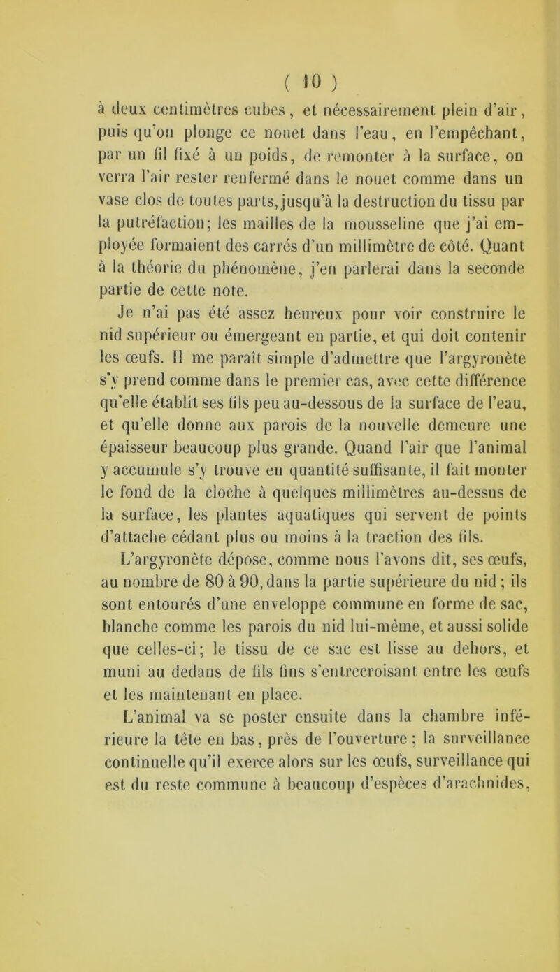 à deux centimètres cubes, et nécessairement plein d’air, puisqu’on plonge ce nouet dans l’eau, en l’empêchant, par un fil fixé à un poids, de remonter à la surface, on verra l’air rester renfermé dans le nouet comme dans un vase clos de toutes parts, jusqu’à la destruction du tissu par la putréfaction; les mailles de la mousseline que j’ai em- ployée formaient des carrés d’un millimètre de côté. Quant à la théorie du phénomène, j’en parlerai dans la seconde partie de cette note. Je n’ai pas été assez heureux pour voir construire le nid supérieur ou émergeant en partie, et qui doit contenir les œufs. Il me paraît simple d’admettre que l’argyronète s’y prend comme dans le premier cas, avec cette différence qu’elle établit ses lils peu au-dessous de la surface de l’eau, et qu’elle donne aux parois de la nouvelle demeure une épaisseur beaucoup plus grande. Quand l’air que l’animal y accumule s’y trouve en quantité suffisante, il fait monter le fond de la cloche à quelques millimètres au-dessus de la surface, les plantes aquatiques qui servent de points d’attache cédant plus ou moins à la traction des lils. L’argyronète dépose, comme nous l’avons dit, ses œufs, au nombre de 80 à 90, dans la partie supérieure du nid ; ils sont entourés d’une enveloppe commune en forme de sac, blanche comme les parois du nid lui-même, et aussi solide que celles-ci; le tissu de ce sac est lisse au dehors, et muni au dedans de (ils fins s’entrecroisant entre les œufs et les maintenant en place. L’animal va se poster ensuite dans la chambre infé- rieure la tête en bas, près de l'ouverture ; la surveillance continuelle qu’il exerce alors sur les œufs, surveillance qui est du reste commune à beaucoup d’espèces d’arachnides,