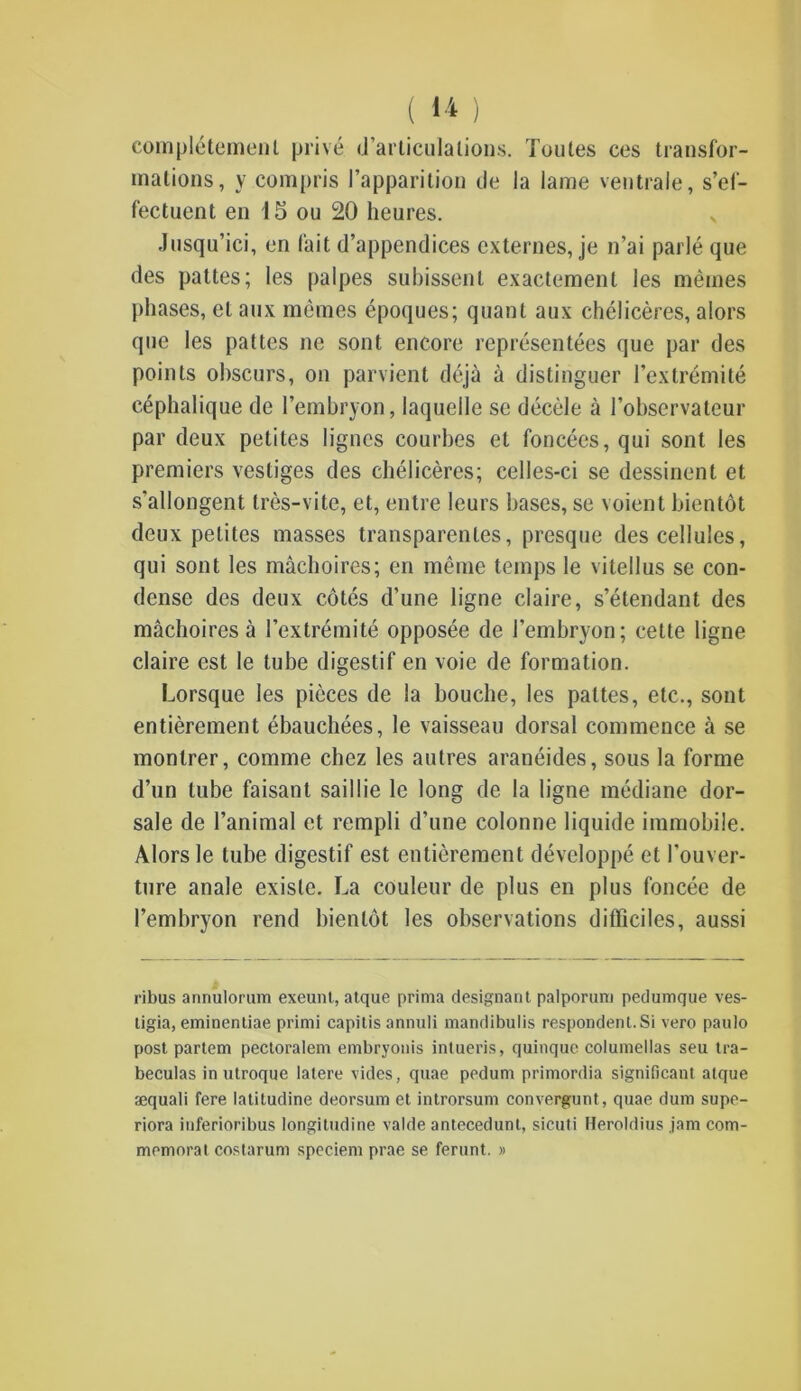 complètement privé d’articulations. Toutes ces transfor- mations, y compris l’apparition de la lame ventrale, s’ef- fectuent en 15 ou 20 heures. Jusqu’ici, en fait d’appendices externes, je n’ai parlé que des pattes; les palpes subissent exactement les mêmes phases, et aux mêmes époques; quant aux chélicères, alors que les pattes ne sont encore représentées que par des points obscurs, on parvient déjà à distinguer l’extrémité céphalique de l’embryon, laquelle se décèle à l’observateur par deux petites lignes courbes et foncées, qui sont les premiers vestiges des chélicères; celles-ci se dessinent et s'allongent très-vite, et, entre leurs bases, se voient bientôt deux petites masses transparentes, presque des cellules, qui sont les mâchoires; en même temps le vilellus se con- dense des deux côtés d’une ligne claire, s’étendant des mâchoires à l’extrémité opposée de l’embryon; cette ligne claire est le tube digestif en voie de formation. Lorsque les pièces de la bouche, les pattes, etc., sont entièrement ébauchées, le vaisseau dorsal commence à se montrer, comme chez les autres aranéides, sous la forme d’un tube faisant saillie le long de la ligne médiane dor- sale de l’animal et rempli d’une colonne liquide immobile. Alors le tube digestif est entièrement développé et l'ouver- ture anale existe. La couleur de plus en plus foncée de l’embryon rend bientôt les observations difficiles, aussi ribus annulorum exeunt, atque prima désignant palporum pedumque ves- tigia, eminentiae primi capitis annuli mandibulis respondent.Si vero paulo post partem pectoralem embryonis inlueris, quinque columellas seu tra- beculas in utroque latere vides, quae pedum primordia significatif atque æquali fere latitudine deorsum et introrsum convergunt, quae dura supe- riora itiferioribus longitudine valde antecedunt, sicuti Heroldius jam com- mémorât costarum speciem prae se feront. »