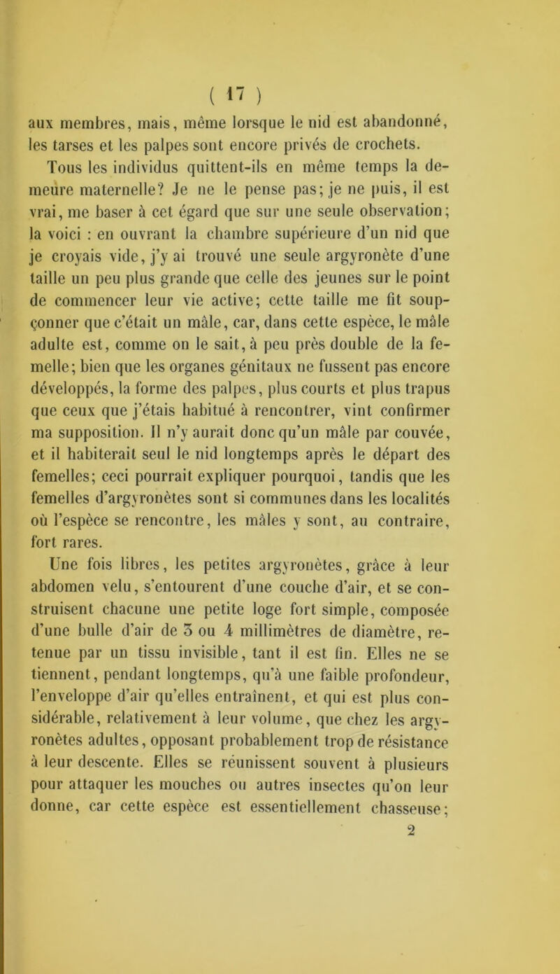 ( 1' ) aux membres, mais, même lorsque le nid est abandonné, les tarses et les palpes sont encore privés de crochets. Tous les individus quittent-ils en même temps la de- meure maternelle? Je ne le pense pas; je ne puis, il est vrai, me baser à cet égard que sur une seule observation; la voici : en ouvrant la chambre supérieure d’un nid que je croyais vide, j’y ai trouvé une seule argyronète d’une taille un peu plus grande que celle des jeunes sur le point de commencer leur vie active; cette taille me fit soup- çonner que c’était un mâle, car, dans cette espèce, le mâle adulte est, comme on le sait, à peu près double de la fe- melle; bien que les organes génitaux ne fussent pas encore développés, la forme des palpes, plus courts et plus trapus que ceux que j’étais habitué à rencontrer, vint confirmer ma supposition. Il n’y aurait donc qu’un mâle par couvée, et il habiterait seul le nid longtemps après le départ des femelles; ceci pourrait expliquer pourquoi, tandis que les femelles d’argyronètes sont si communes dans les localités où l’espèce se rencontre, les mâles y sont, au contraire, fort rares. Une fois libres, les petites argyronètes, grâce à leur abdomen velu, s’entourent d’une couche d’air, et se con- struisent chacune une petite loge fort simple, composée d’une bulle d’air de 3 ou 4 millimètres de diamètre, re- tenue par un tissu invisible, tant il est fin. Elles ne se tiennent, pendant longtemps, qu’à une faible profondeur, l’enveloppe d’air qu’elles entraînent, et qui est plus con- sidérable, relativement à leur volume, que chez les argv- ronètes adultes, opposant probablement trop de résistance à leur descente. Elles se réunissent souvent à plusieurs pour attaquer les mouches ou autres insectes qu’on leur donne, car cette espèce est essentiellement chasseuse; 2