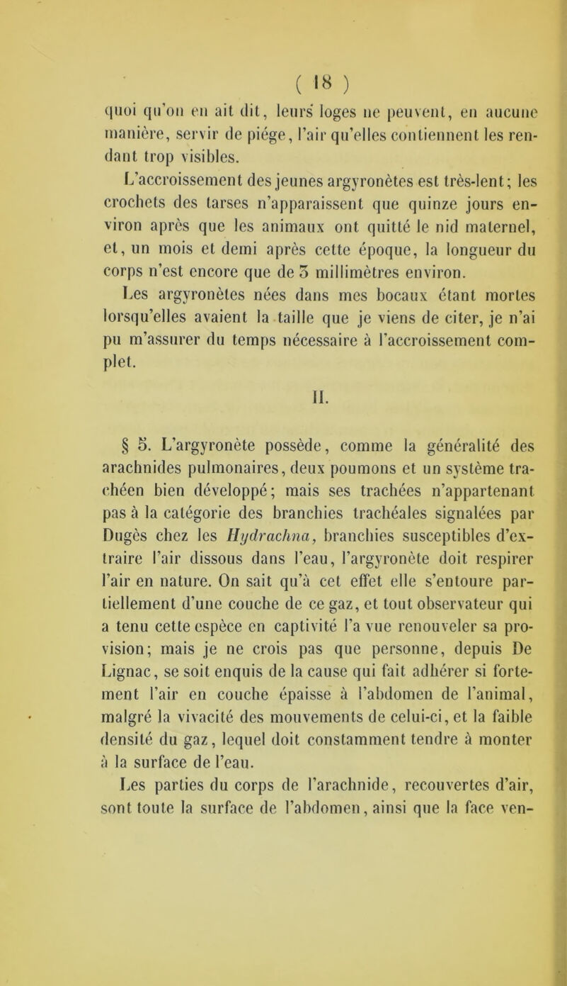 quoi qu’on en ait dit, leurs loges ne peuvent, en aucune manière, servir de piège, l’air qu’elles contiennent les ren- dant trop visibles. L’accroissement des jeunes argyronètes est très-lent; les crochets des tarses n’apparaissent que quinze jours en- viron après que les animaux ont quitté le nid maternel, et, un mois et demi après cette époque, la longueur du corps n’est encore que de 3 millimètres environ. Les argyronètes nées dans mes bocaux étant mortes lorsqu’elles avaient la taille que je viens de citer, je n’ai pu m’assurer du temps nécessaire à l’accroissement com- plet. IL § 5. L’argyronète possède, comme la généralité des arachnides pulmonaires, deux poumons et un système tra- chéen bien développé; mais ses trachées n’appartenant pas à la catégorie des branchies trachéales signalées par Dugès chez les Hydrachna, branchies susceptibles d’ex- traire l’air dissous dans l’eau, l’argyronète doit respirer l’air en nature. On sait qu’à cet effet elle s’entoure par- tiellement d’une couche de ce gaz, et tout observateur qui a tenu cette espèce en captivité l’a vue renouveler sa pro- vision; mais je ne crois pas que personne, depuis De Lignac, se soit enquis de la cause qui fait adhérer si forte- ment l’air en couche épaisse à l’abdomen de l’animal, malgré la vivacité des mouvements de celui-ci, et la faible densité du gaz, lequel doit constamment tendre à monter à la surface de l’eau. Les parties du corps de l’arachnide, recouvertes d’air, sont toute la surface de l’abdomen, ainsi que la face ven-