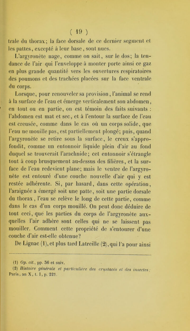 ( 1» ) traie du thorax; la face dorsale de ce dernier segment ('I les pattes, excepté à leur hase, sont nues. L’argyronète nage, comme on sait, sur le dos; la ten- dance de l’air qui l’enveloppe à monter porte ainsi ce gaz en plus grande quantité vers les ouvertures respiratoires des poumons et des trachées placées sur la face ventrale du corps. Lorsque, pour renouveler sa provision, l’animal se rend à la surface de l’eau et émerge verticalement son abdomen, en tout ou en partie, on est témoin des faits suivants : l’abdomen est mat et sec, et à l’entour la surface de l’eau est creusée, comme dans le cas où un corps solide, que l’eau ne mouille pas, est partiellement plongé; puis, quand l’argyronète se retire sous la surface, le creux s’appro- fondit, comme un entonnoir liquide plein d’air au fond duquel se trouverait l’arachnide; cet entonnoir s’étrangle tout à coup brusquement au-dessus des filières, et la sur- face de l’eau redevient plane; mais le ventre de l’argyro- nèle est entouré d’une couche nouvelle d’air qui y est restée adhérente. Si, par hasard, dans cette opération, l’araignée a émergé soit une patte, soit une partie dorsale du thorax, l’eau se relève le long de cette partie, comme dans le cas d’un corps mouillé. On peut donc déduire de tout ceci, que les parties du corps de l’argyronète aux- quelles l’air adhère sont celles qui ne se laissent pas mouiller. Comment cette propriété de s’entourer d’une couche d’air est-elle obtenue? De Lignac (l),et plus tard Lalreille (2),qui l’a pour ainsi (1) Op. cit., pp. 56 et suiv. (2) Histoire générale et particulière des crustacés et des insectes: Paris, an X, t. I, p. 221.
