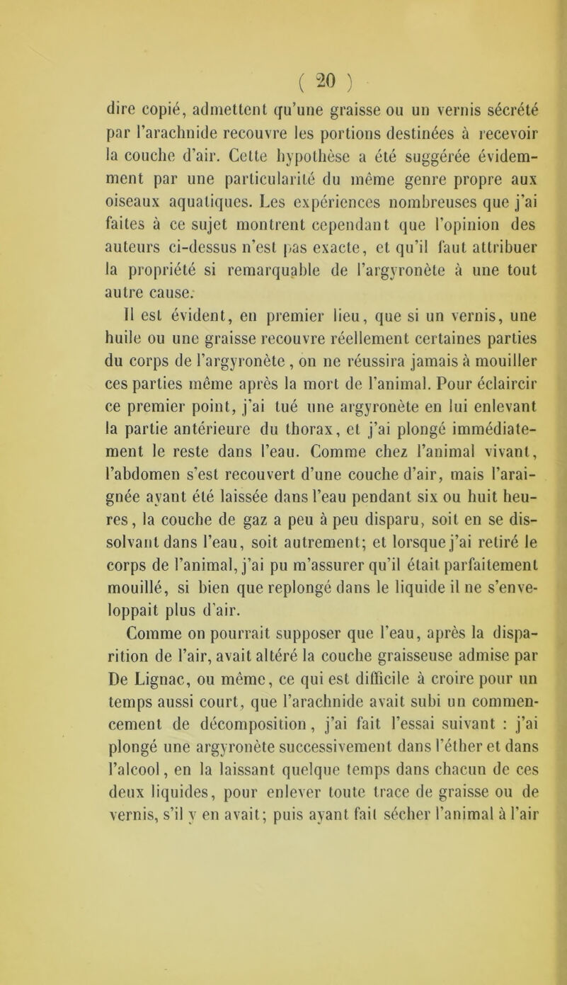dire copié, admettent qu’une graisse ou un vernis sécrété par l’arachnide recouvre les portions destinées à recevoir la couche d’air. Cette hypothèse a été suggérée évidem- ment par une particularité du même genre propre aux oiseaux aquatiques. Les expériences nombreuses que j’ai faites à ce sujet montrent cependant que l’opinion des auteurs ci-dessus n’est pas exacte, et qu’il faut attribuer la propriété si remarquable de l’argyronète à une tout autre cause. Il est évident, en premier lieu, que si un vernis, une huile ou une graisse recouvre réellement certaines parties du corps de l’argyronète , on ne réussira jamais à mouiller ces parties même après la mort de l’animal. Pour éclaircir ce premier point, j’ai tué une argyronète en lui enlevant la partie antérieure du thorax, et j’ai plongé immédiate- ment le reste dans l’eau. Comme chez l’animal vivant, l’abdomen s’est recouvert d’une couche d’air, mais l’arai- gnée ayant été laissée dans l’eau pendant six ou huit heu- res, la couche de gaz a peu à peu disparu, soit en se dis- solvant dans l’eau, soit autrement; et lorsque j’ai retiré le corps de l’animal, j’ai pu m’assurer qu’il était parfaitement mouillé, si bien que replongé dans le liquide il ne s’enve- loppait plus d’air. Comme on pourrait supposer que l'eau, après la dispa- rition de l’air, avait altéré la couche graisseuse admise par De Lignac, ou même, ce qui est difficile à croire pour un temps aussi court, que l’arachnide avait subi un commen- cement de décomposition, j’ai fait l’essai suivant : j’ai plongé une argyronète successivement dans l’éther et dans l’alcool, en la laissant quelque temps dans chacun de ces deux liquides, pour enlever toute trace de graisse ou de vernis, s’il y en avait; puis ayant fait sécher l’animal à l’air
