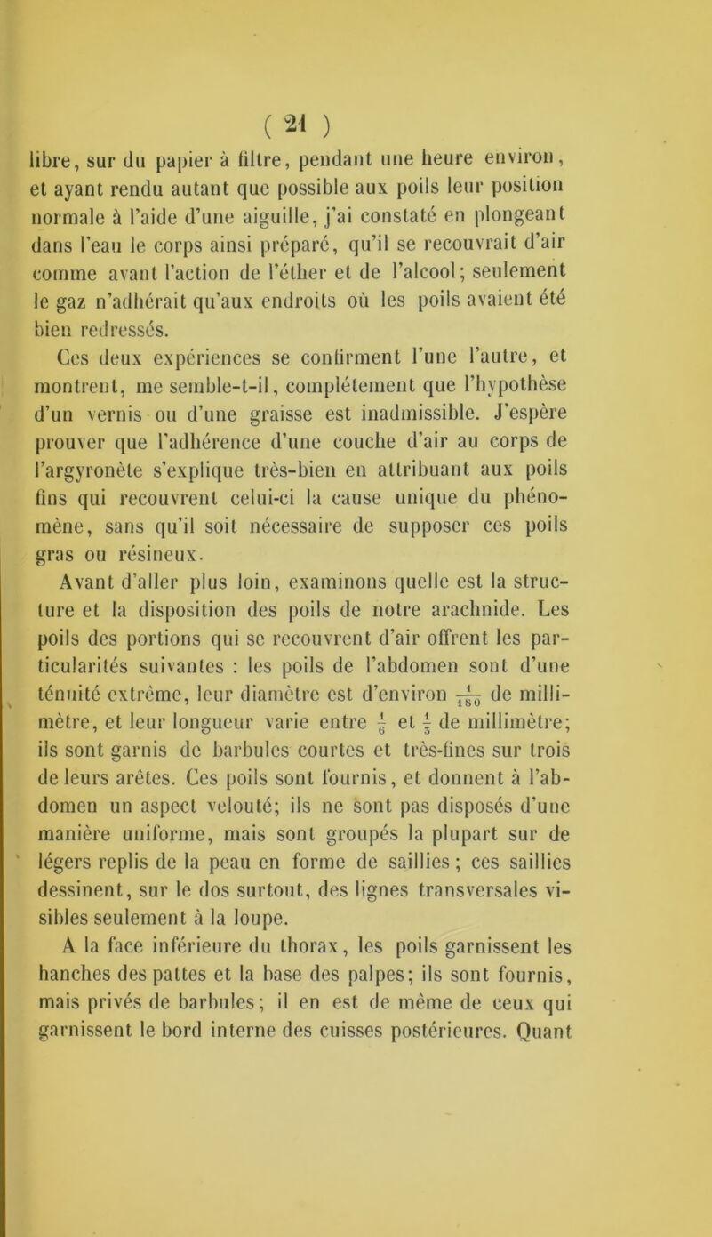 ( *1 ) libre, sur du papier à filtre, pendant une heure environ, et ayant rendu autant que possible aux poils leur position normale à l’aide d’une aiguille, j’ai constaté en plongeant dans l’eau le corps ainsi préparé, qu’il se recouvrait d’air comme avant l’action de l’éther et de l’alcool; seulement le gaz n’adhérait qu’aux endroits où les poils avaient été bien redressés. Ces deux expériences se contirment l’une l’autre, et montrent, me semble-t-il, complètement que l’hypothèse d’un vernis ou d’une graisse est inadmissible. J’espère prouver que l’adhérence d’une couche d’air au corps de l’argyronèle s’explique très-bien en attribuant aux poils fins qui recouvrent celui-ci la cause unique du phéno- mène, sans qu’il soit nécessaire de supposer ces poils gras ou résineux. Avant d’aller plus loin, examinons quelle est la struc- ture et la disposition des poils de notre arachnide. Les poils des portions qui se recouvrent d’air offrent les par- ticularités suivantes : les poils de l’abdomen sont d’une ténuité extrême, leur diamètre est d’environ ^ de milli- mètre, et leur longueur varie entre £ et f de millimètre; ils sont garnis de barbules courtes et très-fines sur trois de leurs arêtes. Ces poils sont fournis, et donnent à l’ab- domen un aspect velouté; ils ne sont pas disposés d'une manière uniforme, mais sont groupés la plupart sur de légers replis de la peau en forme de saillies ; ces saillies dessinent, sur le dos surtout, des lignes transversales vi- sibles seulement à la loupe. A la face inférieure du thorax, les poils garnissent les hanches des pattes et la base des palpes; ils sont fournis, mais privés de barbules; il en est de même de ceux qui garnissent le bord interne des cuisses postérieures. Quant