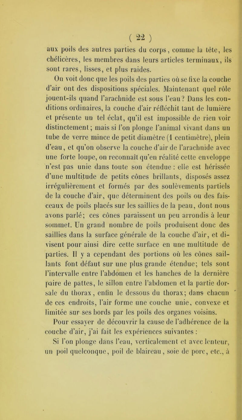 aux poils des autres parties du corps, comme la tète, les chélicères, les membres dans leurs articles terminaux, ils sont rares, lisses, et plus raides. On voit donc que les poils des parties où se fixe la couche d’air ont des dispositions spéciales. Maintenant quel rôle jouent-ils quand l’arachnide est sous l’eau? Dans les con- ditions ordinaires, la couche d’air réfléchit tant de lumière et présente un tel éclat, qu’il est impossible de rien voir distinctement; mais si l’on plonge l’animal vivant dans un tube de verre mince de petit diamètre (1 centimètre), plein d’eau, et qu’on observe la couche d’air de l’arachnide avec une forte loupe, on reconnaît qu’en réalité cette enveloppe n’est pas unie dans toute son étendue : elle est hérissée d’une multitude de petits cônes brillants, disposés assez irrégulièrement et formés par des soulèvements partiels de la couche d’air, que déterminent des poils ou des fais- ceaux de poils placés sur les saillies de la peau, dont nous avons parlé; ces cônes paraissent un peu arrondis à leur sommet. Un grand nombre de poils produisent donc des saillies dans la surface générale de la couche d’air, et di- visent pour ainsi dire cette surface en une multitude de parties. II y a cependant des portions où les cônes sail- lants font défaut sur une plus grande étendue; tels sont l’intervalle entre l’abdomen et les hanches de la dernière paire de pattes, le sillon entre l’abdomen et la partie dor- sale du thorax, enfin le dessous du thorax; dans chacun de ces endroits, l’air forme une couche unie, convexe et limitée sur ses bords par les poils des organes voisins. Pour essayer de découvrir la cause de l’adhérence de la couche d’air, j’ai fait les expériences suivantes : Si l'on plonge dans l’eau, verticalement et avec lenteur, un poil quelconque, poil de blaireau, soie de porc, etc., à