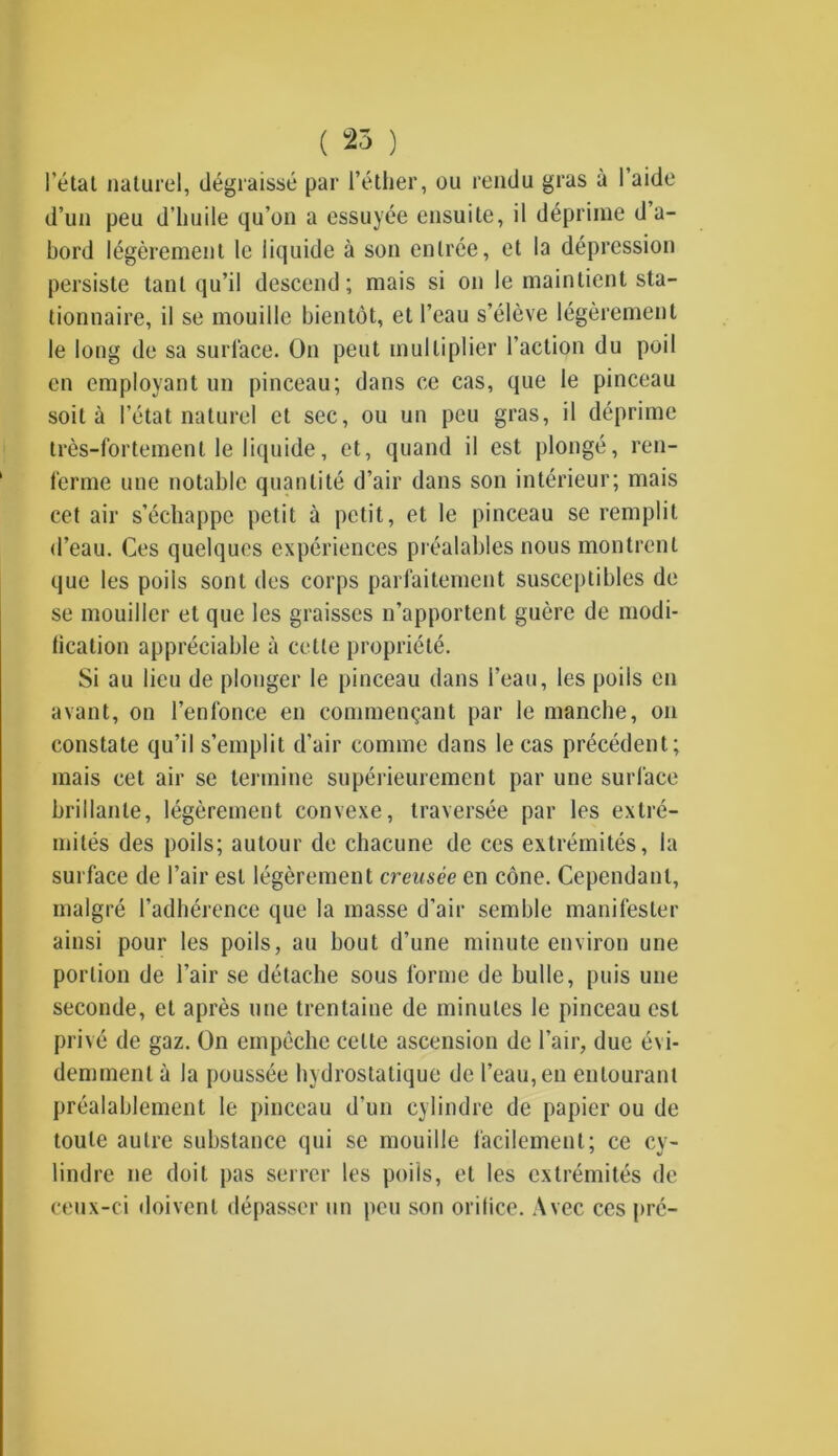 ( 25 ) l’état naturel, dégraissé par l’éther, ou rendu gras à 1 aide d’un peu d’huile qu’on a essuyée ensuite, il déprime d a- bord légèrement le liquide à son entrée, et la dépression persiste tant qu’il descend; mais si on le maintient sta- tionnaire, il se mouille bientôt, et l’eau s’élève légèrement le long de sa surface. On peut multiplier l’action du poil en employant un pinceau; dans ce cas, que le pinceau soit à l’état naturel et sec, ou un peu gras, il déprime très-fortement le liquide, et, quand il est plongé, ren- ferme une notable quantité d’air dans son intérieur; mais cet air s’échappe petit à petit, et le pinceau se remplit d’eau. Ces quelques expériences préalables nous montrent que les poiis sont des corps parfaitement susceptibles de se mouiller et que les graisses n’apportent guère de modi- fication appréciable à cette propriété. Si au lieu de plonger le pinceau dans l’eau, les poils en avant, on l’enfonce en commençant par le manche, on constate qu’il s’emplit d'air comme dans le cas précédent; mais cet air se termine supérieurement par une surface brillante, légèrement convexe, traversée par les extré- mités des poils; autour de chacune de ces extrémités, la surface de l’air est légèrement creusée en cône. Cependant, malgré l’adhérence que la masse d’air semble manifester ainsi pour les poils, au bout d’une minute environ une portion de l’air se détache sous forme de bulle, puis une seconde, et après une trentaine de minutes le pinceau est privé de gaz. On empêche celte ascension de l’air, due évi- demment à la poussée hydrostatique de l’eau, en entourant préalablement le pinceau d’un cylindre de papier ou de toute autre substance qui se mouille facilement; ce cy- lindre ne doit pas serrer les poils, et les extrémités de ceux-ci doivent dépasser un peu son orifice. Avec ces pré-