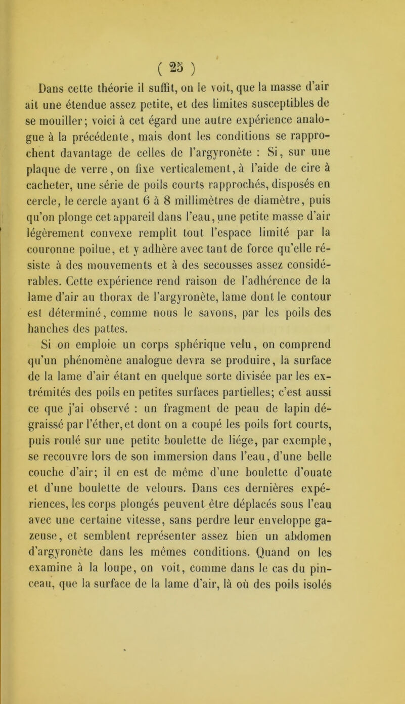 Dans celte théorie il suffit, on le voit, que la masse d’air ait une étendue assez petite, et des limites susceptibles de se mouiller; voici à cet égard une autre expérience analo- gue à la précédente, mais dont les conditions se rappro- chent davantage de celles de l’argyronète : Si, sur une plaque de verre, on lixe verticalement, à l’aide de cire à cacheter, une série de poils courts rapprochés, disposés en cercle, le cercle ayant 6 à 8 millimètres de diamètre, puis qu’on plonge cet appareil dans l’eau, une petite masse d'air légèrement convexe remplit tout l’espace limité par la couronne poilue, et y adhère avec tant de force qu’elle ré- siste à des mouvements et à des secousses assez considé- rables. Cette expérience rend raison de l’adhérence de la lame d’air au thorax de l’argyronète, lame dont le contour esl déterminé, comme nous le savons, par les poils des hanches des pattes. Si on emploie un corps sphérique velu, on comprend qu’un phénomène analogue devra se produire, la surface de la lame d’air étant en quelque sorte divisée par les ex- trémités des poils en petites surfaces partielles; c’est aussi ce que j’ai observé : un fragment de peau de lapin dé- graissé par l’éther,et dont on a coupé les poils fort courts, puis roulé sur une petite boulette de liège, par exemple, se recouvre lors de son immersion dans l’eau, d’une belle couche d’air; il en est de même d’une boulette d’ouate et d’une boulette de velours. Dans ces dernières expé- riences, les corps plongés peuvent être déplacés sous l’eau avec une certaine vitesse, sans perdre leur enveloppe ga- zeuse, et semblent représenter assez bien un abdomen d’argyronète dans les mêmes conditions. Quand on les examine «à la loupe, on voit, comme dans le cas du pin- ceau, que la surface de la lame d’air, là où des poils isolés