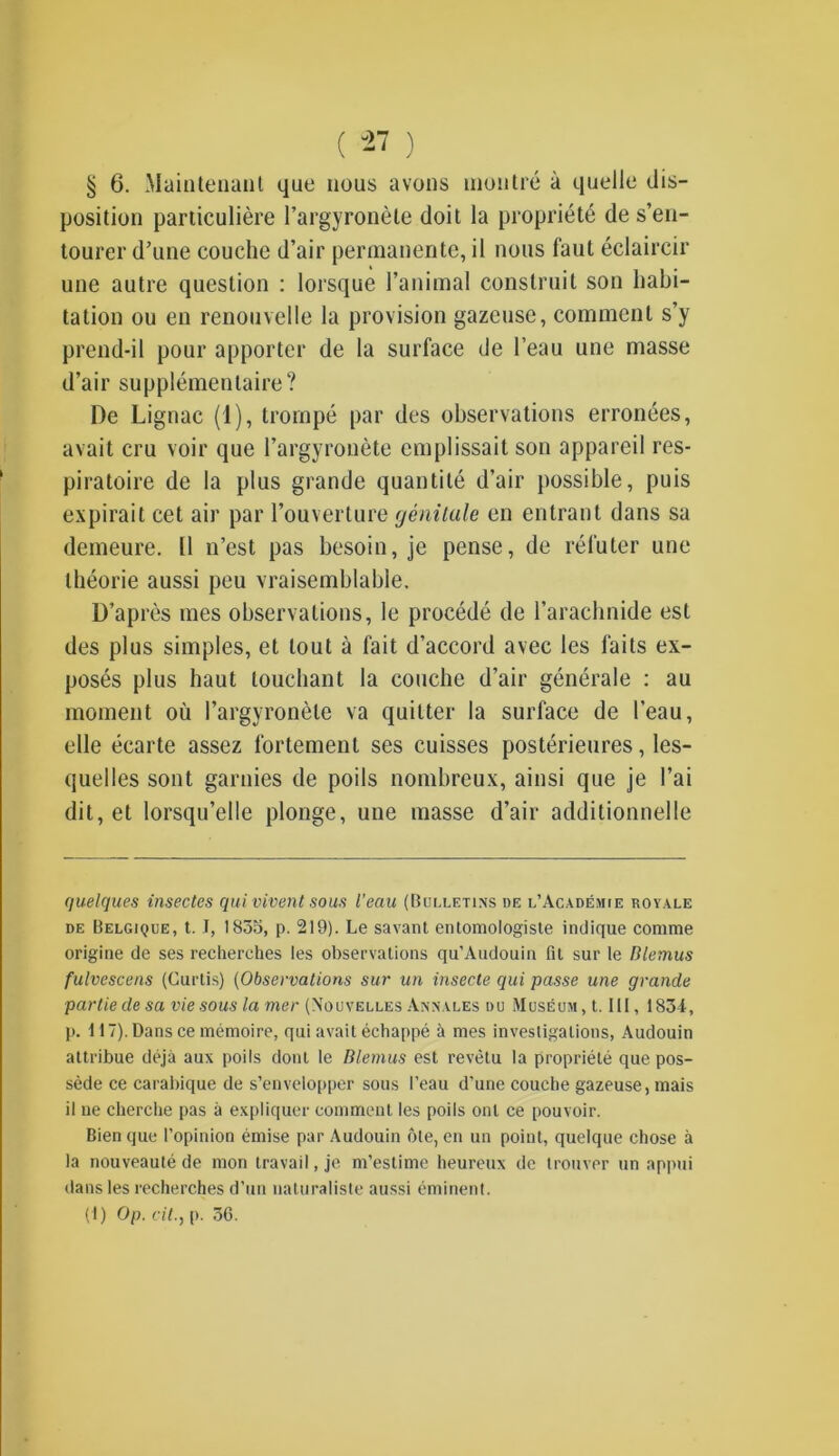 § 6. Maintenant que nous avons montré à quelle dis- position particulière l’argyronèle doit la propriété de s’en- tourer d’une couche d’air permanente, il nous faut éclaircir une autre question : lorsque l’animal construit son habi- tation ou en renouvelle la provision gazeuse, comment s’y prend-il pour apporter de la surface de l’eau une masse d’air supplémentaire? De Lignac (1), trompé par des observations erronées, avait cru voir que l’argyronète emplissait son appareil res- piratoire de la plus grande quantité d’air possible, puis expirait cet air par l’ouverture génitale en entrant dans sa demeure. Il n’est pas besoin, je pense, de réfuter une théorie aussi peu vraisemblable. D’après mes observations, le procédé de l’arachnide est des plus simples, et tout à fait d’accord avec les faits ex- posés plus haut touchant la couche d’air générale : au moment où l’argyronèle va quitter la surface de l’eau, elle écarte assez fortement ses cuisses postérieures, les- quelles sont garnies de poils nombreux, ainsi que je l’ai dit, et lorsqu’elle plonge, une masse d’air additionnelle quelques insectes qui vivent sous l’eau (Bulletins de l’Académie royale de Belgique, t. J, 1835, p. 219). Le savant entomologiste indique comme origine de ses recherches les observations qu’Audouin fit sur le Blemus fulvescens (Curtis) (Observations sur un insecte qui passe une grande partie de sa vie sous la mer (Nouvelles Annales du Muséum , t. III, 1834, p. 117). Dans ce mémoire, qui avait échappé à mes investigations, Audouin attribue déjà aux poils dont le Blemus est revêtu la propriété que pos- sède ce carabique de s’envelopper sous l’eau d’une couche gazeuse, mais il ue cherche pas à expliquer comment les poils ont ce pouvoir. Bien que l’opinion émise par Audouin ôte, en un point, quelque chose à la nouveauté de mon travail, je m’estime heureux de trouver un appui dans les recherches d’un naturaliste aussi éminent.