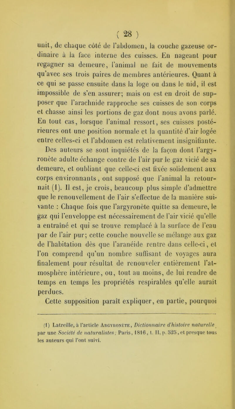 unit, do chaque côté de l'abdomen, la couche gazeuse or- dinaire à ia lace interne des cuisses. En nageant pour regagner sa demeure, l’animal ne fait de mouvements qu’avec ses trois paires de membres antérieures. Quant à ce qui se passe ensuite dans la loge ou dans le nid, il est impossible de s’en assurer; mais on est en droit de sup- poser que l’arachnide rapproche ses cuisses de son corps et chasse ainsi les portions de gaz dont nous avons parlé. En tout cas, lorsque l’animal ressort, ses cuisses posté- rieures ont une position normale et la quantité d’air logée entre celles-ci et l’abdomen est relativement insignifiante. Des auteurs se sont inquiétés de la façon dont l’argy- ronète adulte échange contre de l’air pur le gaz vicié de sa demeure, et oubliant que celle-ci est fixée solidement aux corps environnants, ont supposé que l’animal la retour- nait (1). Il est, je crois, beaucoup plus simple d’admettre que le renouvellement de l’air s’effectue de la manière sui- vante : Chaque fois que l’argyronète quitte sa demeure, le gaz qui l’enveloppe est nécessairement de l’air vicié qu’elle a entraîné et qui se trouve remplacé à la surface de l’eau par de l’air pur; cette couche nouvelle se mélange aux gaz de l’habitation dès que l’aranéide rentre dans celle-ci, et l’on comprend qu’un nombre suffisant de voyages aura finalement pour résultat de renouveler entièrement l’at- mosphère intérieure, ou, tout au moins, de lui rendre de temps en temps les propriétés respirables qu’elle aurait perdues. Cette supposition paraît expliquer, en partie, pourquoi (1) Latreille, à l’arlicle Argyuonète, Dictionnaire d’histoire naturelle t par une Société de naturalistes ; Paris, 1816, t. II, p. 525, et presque tous les auteurs qui l’ont suivi.