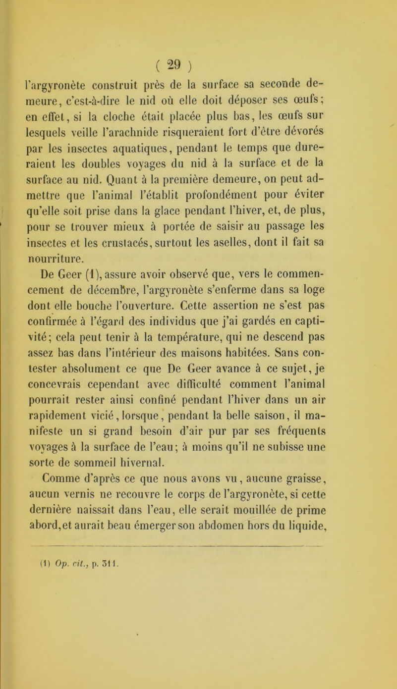 l’argyronète construit près de la surface sa seconde de- meure, c’est-à-dire le nid où elle doit déposer ses œufs; en effet, si la cloche était placée plus bas, les œufs sur lesquels veille l’arachnide risqueraient fort d’être dévorés par les insectes aquatiques, pendant le temps que dure- raient les doubles voyages du nid à la surface et de la surface au nid. Quant à la première demeure, on peut ad- mettre que l’animal l’établit profondément pour éviter qu’elle soit prise dans la glace pendant l’hiver, et, de plus, pour se trouver mieux à portée de saisir au passage les insectes et les crustacés, surtout les aselles, dont il fait sa nourriture. De Geer (1), assure avoir observé que, vers le commen- cement de décembre, l’argyronète s’enferme dans sa loge dont elle bouche l’ouverture. Cette assertion ne s’est pas confirmée à l’égard des individus que j’ai gardés en capti- vité; cela peut tenir à la température, qui ne descend pas assez bas dans l’intérieur des maisons habitées. Sans con- tester absolument ce que De Geer avance à ce sujet, je concevrais cependant avec difficulté comment l’animal pourrait rester ainsi confiné pendant l’hiver dans un air rapidement vicié,lorsque, pendant la belle saison, il ma- nifeste un si grand besoin d’air pur par ses fréquents voyages à la surface de l’eau; à moins qu’il ne subisse une sorte de sommeil hivernal. Comme d’après ce que nous avons vu, aucune graisse, aucun vernis ne recouvre le corps de l’argyronète, si cette dernière naissait dans l’eau, elle serait mouillée de prime abord,et aurait beau émerger son abdomen hors du liquide,