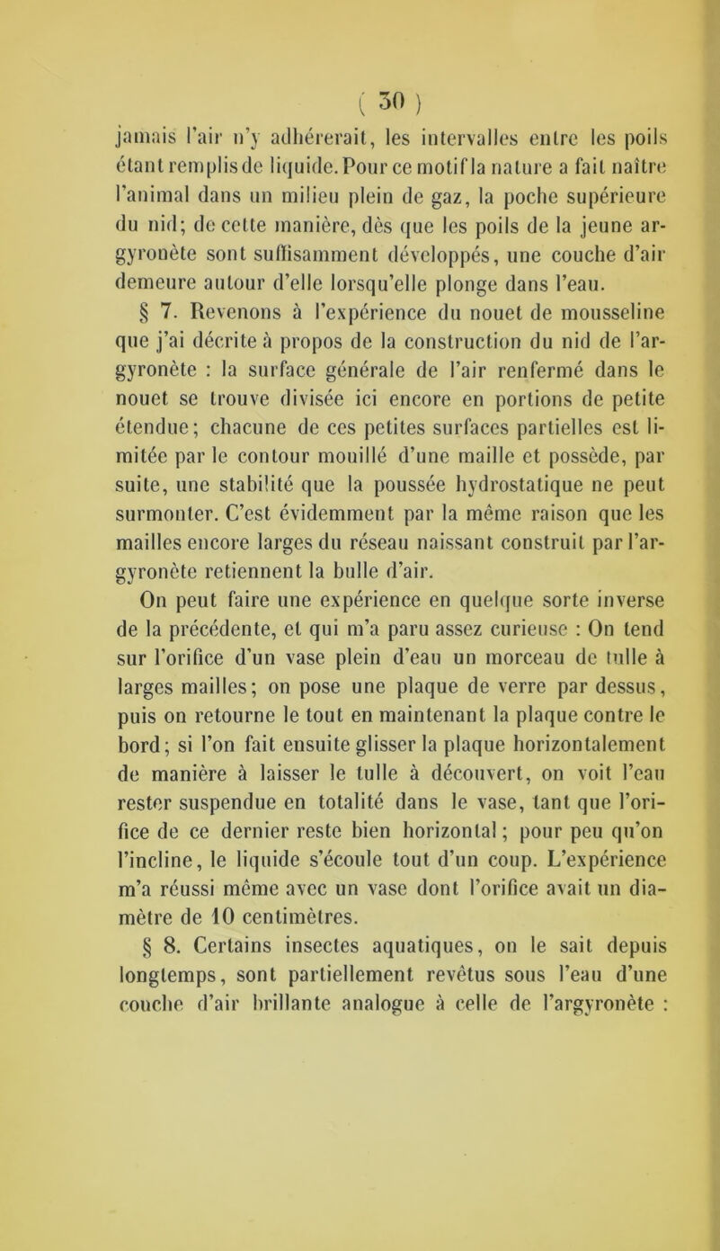 jamais l’air n’y adhérerait, les intervalles entre les poils étant remplis de liquide. Pour ce motif la nature a fait naître l'animal dans un milieu plein de gaz, la poche supérieure du nid; de cette manière, dès que les poils de la jeune ar- gyronète sont suffisamment développés, une couche d’air demeure autour d’elle lorsqu’elle plonge dans l’eau. § 7. Revenons à l’expérience du nouet de mousseline que j’ai décrite à propos de la construction du nid de l’ar- gyronète : la surface générale de l’air renfermé dans le nouet se trouve divisée ici encore en portions de petite étendue; chacune de ces petites surfaces partielles est li- mitée par le contour mouillé d’une maille et possède, par suite, une stabilité que la poussée hydrostatique ne peut surmonter. C’est évidemment par la même raison que les mailles encore larges du réseau naissant construit parl’ar- gyronète retiennent la bulle d’air. On peut faire une expérience en quelque sorte inverse de la précédente, et qui m’a paru assez curieuse : On tend sur l’orifice d’un vase plein d’eau un morceau de tulle à larges mailles; on pose une plaque de verre par dessus, puis on retourne le tout en maintenant la plaque contre le bord; si l’on fait ensuite glisser la plaque horizontalement de manière à laisser le tulle à découvert, on voit l’eau rester suspendue en totalité dans le vase, tant que l’ori- fice de ce dernier reste bien horizontal ; pour peu qu’on l’incline, le liquide s’écoule tout d’un coup. L’expérience m’a réussi même avec un vase dont l’orifice avait un dia- mètre de 10 centimètres. § 8. Certains insectes aquatiques, on le sait depuis longtemps, sont partiellement revêtus sous l’eau d’une couche d’air brillante analogue à celle de l’argyronète :