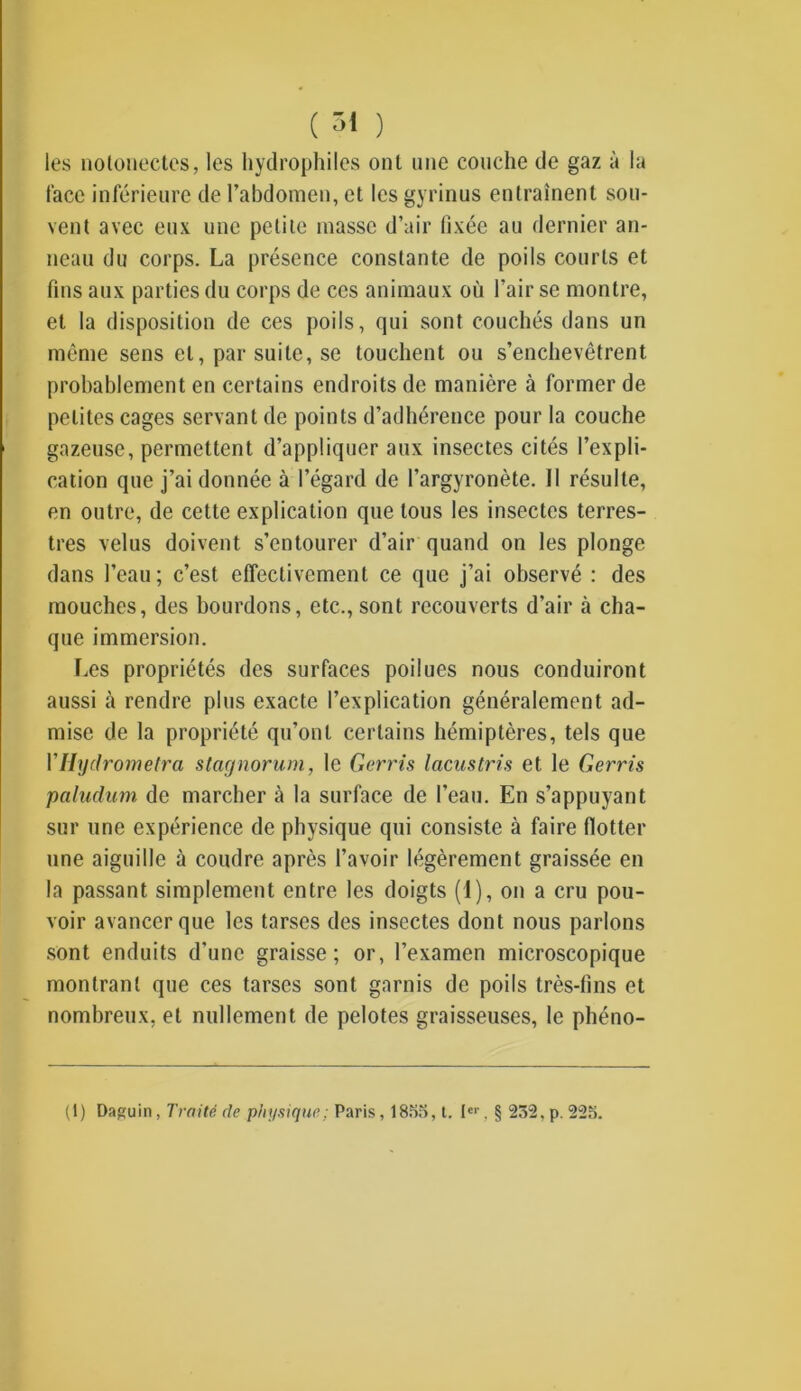 les notonectes, les hydrophiles ont nue couche de gaz à la face inférieure de l’abdomen, et les gyrinus entraînent sou- vent avec eux une petite masse d’air fixée au dernier an- neau du corps. La présence constante de poils courts et tins aux parties du corps de ces animaux où l’air se montre, et la disposition de ces poils, qui sont couchés dans un même sens et, par suite, se touchent ou s’enchevêtrent probablement en certains endroits de manière à former de petites cages servant de points d’adhérence pour la couche gazeuse, permettent d’appliquer aux insectes cités l’expli- cation que j’ai donnée à l’égard de l’argyronète. Il résulte, en outre, de cette explication que tous les insectes terres- tres velus doivent s’entourer d’air quand on les plonge dans l’eau; c’est effectivement ce que j’ai observé : des mouches, des bourdons, etc., sont recouverts d’air à cha- que immersion. Les propriétés des surfaces poilues nous conduiront aussi à rendre plus exacte l’explication généralement ad- mise de la propriété qu’ont certains hémiptères, tels que YHydrometra stagnorum, le Gerris lacustris et le Gerris paludum de marcher à la surface de l’eau. En s’appuyant sur une expérience de physique qui consiste à faire flotter une aiguille à coudre après l’avoir légèrement graissée en la passant simplement entre les doigts (1), on a cru pou- voir avancer que les tarses des insectes dont nous parlons sont enduits d’une graisse; or, l’examen microscopique montrant que ces tarses sont garnis de poils très-fins et nombreux, et nullement de pelotes graisseuses, le phéno- (1) Daguin, Traité de physique ; Paris, 1855, t. Ier, § 232, p. 225.