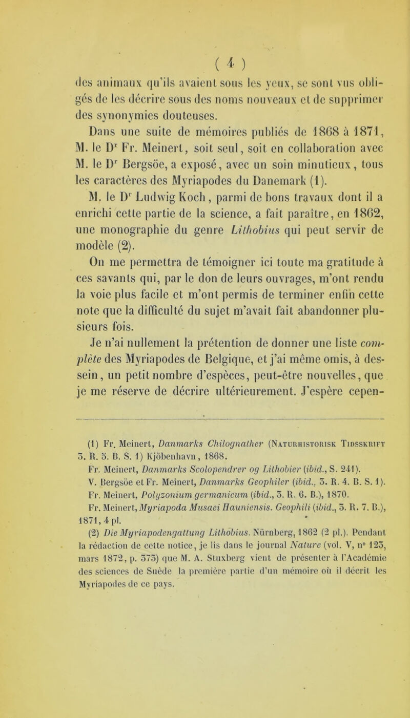 (les animaux qu’ils avaient sous les yeux, se sont vus obli- gés de les décrire sous des noms nouveaux cl de supprimer des synonymies douteuses. Dans une suite de mémoires publiés de 18(38 à 1871, M. le D' Fr. Meinert, soit seul, soit en collaboration avec M. le D‘ Bergsôe, a exposé, avec un soin minutieux, tous les caractères des Myriapodes du Danemark (1). M. le Dr Ludwig Koch , parmi de bons travaux dont il a enrichi cette partie de la science, a fait paraître, en 18G2, une monographie du genre Lilhobius qui peut servir de modèle (2). On me permettra de témoigner ici toute ma gratitude à ces savants qui, par le don de leurs ouvrages, m’ont rendu la voie plus facile et m’ont permis de terminer enfin celte note que la difficulté du sujet m’avait fait abandonner plu- sieurs fois. Je n’ai nullement la prétention de donner une liste com- plète des Myriapodes de Belgique, et j’ai même omis, à des- sein, un petit nombre d’espèces, peut-être nouvelles, que je me réserve de décrire ultérieurement. J’espère cepcn- (1) Fr. Meinert, Danmarks Chilognather (Naturhistorisk Tidsskrift 3. R. 3. B. S. 1) Kjôbenhavn, 18G8. Fr. Meinert, Danmarks Scolopendre)' og Lilliobier (ibid., S. 211). V. Bergsôe et Fr. Meinert, Danmarks Geophiler (ibid., 5. R. 4. B. S. 1). Fr. Meinert, Polyzonium germanicum (ibid., 3. R. 6. B.), 1870. Fr. Meinert,Myriapoda Musaei Hauniensis. Geophili (ibid., 5. R. 7. B.), 1871, 4 pi. (2) Die Myriapodengatlung Lilhobius. Nürnberg, 1862 (2 pi.). Pendant la rédaction de cette notice, je lis dans le journal Nature (vol. V, n° 123, mars 1872, p. 375) que M. A. Stuxberg vient de présenter à l’Académie des sciences de Suède la première partie d’un mémoire oit il décrit les Myriapodes de ce pays.