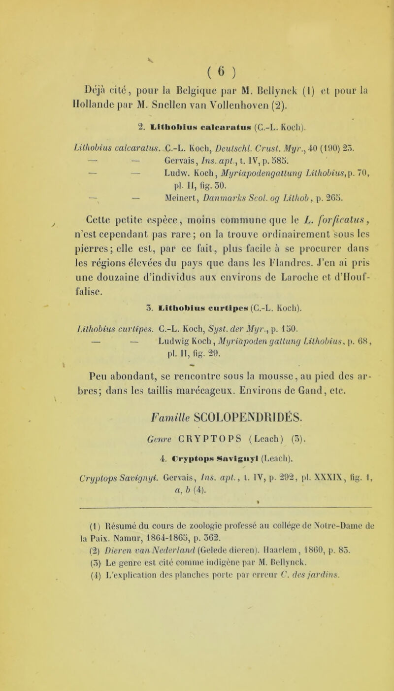 Déjà cité, pour la Belgique par M. Bellynek (I) et pour la Hollande par M. Sncllen van Vollenhoven (2). 2. Lltboblus cnlcni-utus (C.-L. Koeli). Lilhobius calcaratus. C.-L. Koch, Deulschl. Crust. Myr., 40 (190) 23. — — Gervais, Ins. api., t. IV, p. 583. — — Ludw. Koch, Myriapodengatlung Lilhobius,p. 70, pl. Il, lig. 50. — Meinert, Danmarks Scol. oy Litliob, p. 265. Celte petite espèce, moins commune que le L. forfîcatus, n’est cependant pas rare; on la trouve ordinairement sous les pierres; elle est, par ce fait, plus facile à se procurer dans les régions élevées du pays que dans les Flandres. J’en ai pris une douzaine d’individus aux environs de Laroche et d’IIouf- falisc. 5. Litlioblus curtlpes (C.-L. Koch). t i Lilhobius curtipes. C.-L. Koch, Syst. (1er Myr., p. 150. — — Ludwig Koch, Myriapoden gallung Lilhobius, p. 68, pl. Il, fig. 29. Peu abondant, se rencontre sous la mousse, au pied des ar- bres; dans les taillis marécageux. Environs de Gand, etc. Famille SCOLOPENDRIDËS. Genre CRYPTOPS (Lcach) (3). 4. Cryptops Savignyl (Leacli). Cryptops Savignyi. Gervais, Ins. apt., l. IV, p. 292, pl. XXXIX, lig. 1, a, b (4). (1) Résumé du cours de zoologie professé au collège de Notre-Dame de la Paix. Naniur, 1864-1865, p. 362. (2) Dieren van Nederland (Gelede dieren). Haarlem, 1860, p. 83. (5) Le genre est cité comme indigène par M. Bellynek. (4) L’explication des planches porte par erreur C. des jardins.