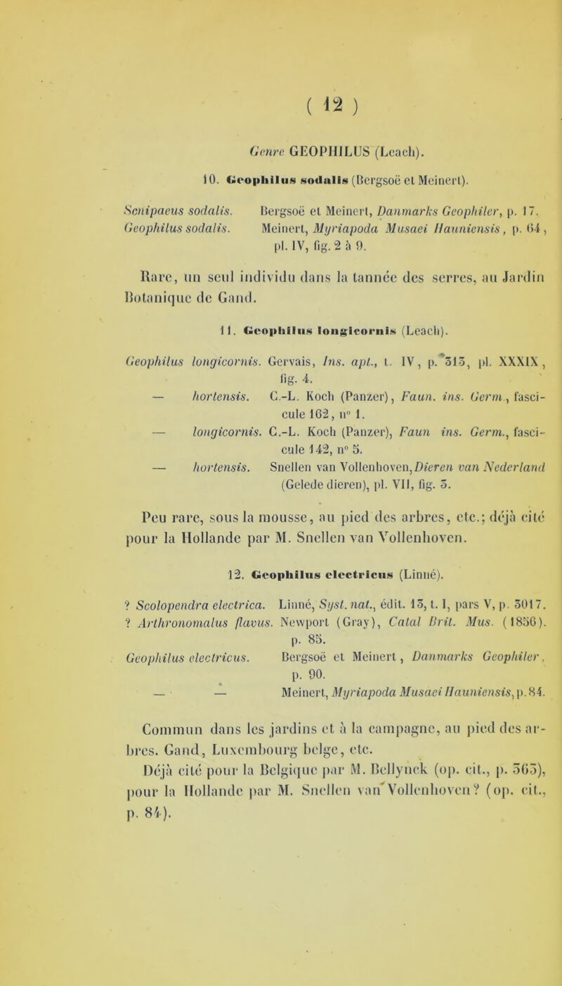Genre GEOPHILUS (Lcacli). 10. Geophilus sodalis (Bergsoë et Meinerl). Scnipaeus sodalis. Bergsoë et Meinerl, Danmarks Geophiler, p. 17. Geophilus sodalis. Meinerl, My riapoda Musaei Hauniensis, p. 04, pl. IV, fig. 2 à 9. Rare, un seul individu dans la tannée des serres, au Jardin botanique de Garni. 11. Geophilus ion si cw l'ilia (Leacli). Geophilus longicornis. Gervais, Ins. api., t. IV, p. 313, pl. XXXIX, (ig. 4. — hortensis. C.-L. Koch (Panzer), Faun. ins. Germ, fasci- cule 162, il 1. longicornis. C.-L. Koch (Panzer), Faun ins. Gertn., fasci- cule 142, n° S. — hortensis. Snellen van Vollenhoven,/>î'ere« van Nederland (Gelede tlieren), pl. Vil, fig. 5. Peu rare, sous la mousse, au pied des arbres, etc.; déjà cité pour la Hollande par M. Snellen van Vollenhovcn. 12. Geophilus clectricus (Linné). ? Scolopendra electrica. Linné, Sgst. nat., édit. 13,1.1, pars V, p. 3017. ? Arthronomalus fl a vus. Newporl (Gray), Calai Drit. Mus. (1856). p. 85. Geophilus clectricus. Bergsoë et Meinert, Danmarks Geophiler, p. 90. — — Meinert, Mgriapoda Musaei Hauniensis, p.84. Commun dans les jardins et à la campagne, au pied des ar- bres. Gand, Luxembourg belge, etc. Déjà cité pour la Belgique par M. Bellynck (op. cit., p. 303), pour la Hollande par 31. Snellen van'Vollenhovcn ? (op. cit., p. 84).