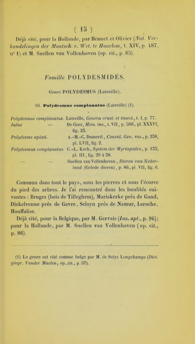 ( 13 ) Déjà cité, pour la Hollande, par Bonnet et Olivier (iVut. Ver- handelingen (1er Maalsch. v. IVet. le Ilaarlem, t. XIV, p. 487, n° 1) cl M. Sncllen van Vollcnhovcn (op. ci t., p. 8b). Famille P O L Y D E S M ID É S. Genre POLYDESMUS (Latreille). 10. Polydesmus comiilauatus (Latreille) (1). • Polydesmus complanatus. Latreille, Généra crust. et insecl1.1, p. 77. Juins — De Geer, Mém. ins., t. VII, p. 586, pl. XXXVI, fig. 23. Polgdesme aplati. A.-M.-C. Dumeril, Consul. Gen. ins., p. 258, pl. LVII, fig. 2. Polydesmus complanatus. C.-L. Koch, System der Myriapoden, p. 153, pl. 111, tig. 29 à 58. — Snellen van Vollenhoven , Dieren van Neder- land (Gelede dieren), p. 86, pl. VII, fig. 6. Commun dans tout le pays, sous les pierres et sous l’écorce du pied des arbres. Je l’ai rencontré dans les localités sui- vantes : Bruges (bois de Tillegliem), Mariakerke près de Gand, Dickelvenne près de Gavrc, Sclayn près de Namur, Laroche, nouffalise. Déjà cité, pour la Belgique, par M. Gcrvais (Ins. apt., p. 90); pour la Hollande, par M. Sncllen van Vollenhoven (op. cit., p. 86). (1) Le genre est cité comme belge par M. deSelys Longchamps (Dicl. géogr. Vander Maelen, op..cit., p. 57).