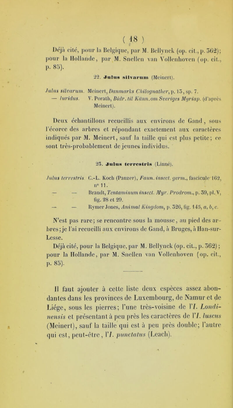 ( <8 ) Déjà ci le, pour la Belgique, par M. Bellynck (op. cit.,p.562); pour la Hollande, par M. Sncllcn van Vollenhovcn (op. cil., p. 85). 22. Juins sllvariiin (Meinerl). Juins silvarurn. Meinerl, Danmarks Chilognalher, p. 13, sp. 7. — luridus. V. Poralh, Bidr. til Kdnn.orn Sveriges Myriap. (d’après Meinerl). Deux échantillons recueillis aux environs de Gand , sous l’écorce des arbres cl répondant exactement aux caractères indiqués par M. Mcincrt, sauf la taille <jui est plus petite; ce sont très-probablement de jeunes individus. 25. Juins terrestria (Linné). Juins terrestris. C.-L. Koch (Panzer), Faun. insect. germ., fascicule‘162, n° 11. — — Brandi, Tenlaminuminsecl. Mgr. Prodrom., p. 59, pl.V, fig. 28 et 29. — Rymer Jones, Animal Kingdom, p. 526, fig. 145, a, b,c. N’est pas rare; se rencontre sous la mousse, au pied des ar- bres; je l’ai recueilli aux environs de Gand, à Bruges, à Ilan-sur- Lcssc. Déjà cité, pour la Belgique, par M. Bellynck (op. cil., p. 362) ; pour la Hollande, par M. Sncllen van Vollenhoven (op. cil., p. 85). 11 faut ajouter à celle liste deux espèces assez abon- dantes dans les provinces de Luxembourg, de Namur et de Liège, sous les pierres; l’une très-voisine de 17. Londi- nensis et présentant à peu près les caractères de 17. luscus (Meinerl), sauf la taille qui est à peu près double; l’autre qui est, peut-être, 17. punclalus (Leacli).