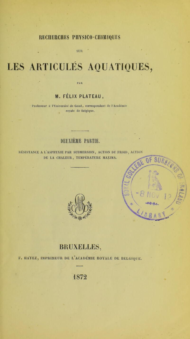 RGGI1ERCIIES PIIYSIGO-CIIIHIQUES sun ' LES AKT1CULES AOUATIOUES, PA 11 M. FELIX PLATEAU , Professeur a PUnivcrsiic de Garni, correspondant dc PAcademic royale dc Belgique. DEUXIEME PAR TIE. BRUXELLES, F. IIAYEZ, IMIMUMEUR DE L’ACADEMIE ROYALE DE BELGIQUE. 1872
